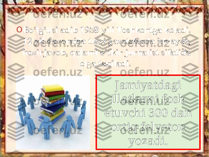 Jamiyatdagi 
illatlarni fosh 
etuvchi  300  dan 
ortiq felyeton 
yozadi.O
Bo‘lg‘usi adib 1958-yili Toshkentga keladi. 
12 yil davomida turli gazetalarda ishlaydi, 
hozirjavob, qalami o‘tkir jurnalist sifatida 
elga taniladi.    