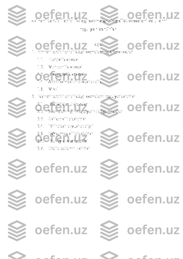 Ikkinchi tartibli aniqlikdagi sxemalarning sifat xossalari va ularni
regulyarlashtirish
Reja:
1. Birinchi tartibli aniqlikdagi sxemalarning sifat xossalari
1.1. Pozitivlik xossasi
1.2. Monotonlik xossasi
1.3. Dissipativlik xossasi
1.4. Approksimasion qovushqoqlik
1.5. Misol
2. Ikkinchi tartibli aniqlikdagi sxemalarni regulyarlashtirish
2.1. Dastlabki mulohazalar
2.2. Sxemalarning noregulyar holatiga misollar
2.3. Oshkor silliqlashtirish
2.4. "Silliqlash qovushqoqligi"
2.5. Oshkormas silliqlashtirish
2.6. "Sun’iy qovushqoqlik"
2.7. Oraliq qatlamni oshirish 