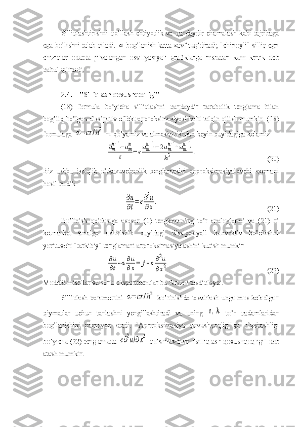 Silliqlashtirishni   qo’llash   ehtiyotlik   va   qandaydir   chamalash   kabi   tajribaga
ega bo’lishni talab qiladi. α  bog’lanish katta xavf tug’diradi; "chirioyli" silliq egri
chiziqlar   odatda   jilvalangan   ossillyasiyali   grafiklarga   nisbatan   kam   kritik   deb
qabul qilinadi.
2.4. "Silliqlash qovushqoqligi"  
(18)   formula   bo’yicha   silliqlashni   qandaydir   parabolik   tenglama   bilan
bog’liq bo’lgan dissipativ effekt approksimasiyasi kabi talqin qilish mumkin. (18)
formulaga 	
α=	ετ	/h2  ni qo’yamiz va almashtirishdan keyin quyidagiga kelamiz	
¯umn+1−	umn	
τ	=	εum+1	n+1−	2umn+1+um−1	n+1	
h2	.
(20)
Biz   ushbu   issiqlik   o’tkazuvchanlik   tenglamasini   approksimasiyalovchi   sxemani
hosil qildik	
∂u
∂t
=	ε∂2u	
∂x	
.
(21)
Bo’linish   qoidasiga   asosan   (1)   tenglamaning   to’r   analoglarini   va   (21)   ni
ketma-ket   amalga   oshirishib   quyidagi   dissipasiyali   konvektiv   ko’chishni
yorituvchi "tarkibiy" tenglamani approksimasiyalashini kutish mumkin	
∂u
∂t+a∂u
∂x=	f+ε∂2u	
∂x2.
(22)
Modelli misollar va sonli eksperimentlar bu farazni tasdiqlaydi .
Silliqlash parametrini  	
α=	ετ	/h2   ko’rinishda tasvirlash unga mos keladigan
qiymatlar   uchun   tanlashni   yengillashtiradi   va   uning  	
τ,h   to’r   qadamlaridan
bog’lanishini   namoyon   etadi.   "Approksimasiya   qovushqoqligi"ga   o’xshashligi
bo’yicha (22) tenglamada  	
ε∂2u/∂x2   qo’shiluvchini "silliqlash qovushqoqligi" deb
atash mumkin . 