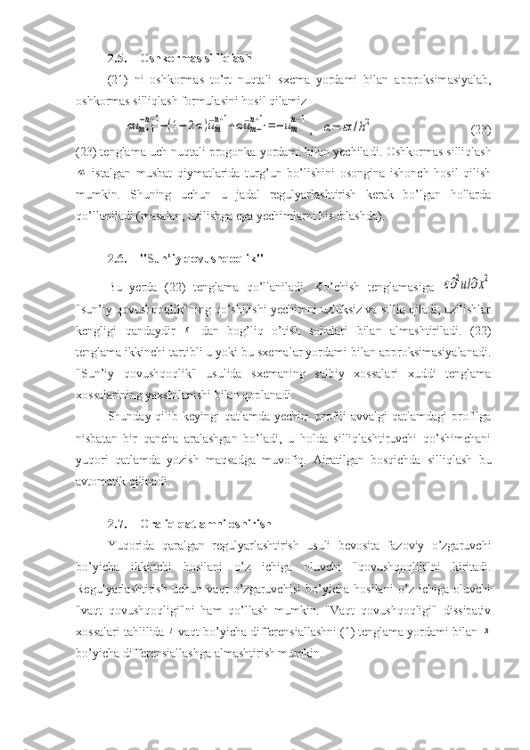 2.5. Oshkormas silliqlash  
(21)   ni   oshkormas   to’rt   nuqtali   sxema   yordami   bilan   a pproksim asiyalab,
oshkormas silliqlash formulasini hosil qilamizαu	m+1	
−n+1−(1−	2α)¯um
n+1+α¯um−1	
n+1=−	um
n+1
,   	
α=	ετ	/h2 (23)
(23) tenglama uch nuqtali progonka yordami bilan yechiladi .  Oshkormas silliqlash	
α
  istalgan   musbat   qiymatlarida   turg’un   bo’lishini   osongina   ishonch   hosil   qilish
mumkin.   Shuning   uchun   u   jadal   regulyarlashtirish   kerak   bo’lgan   hollarda
qo’llaniladi  ( masalan ,  uzilishga ega yechimlarni hisoblashda ).
2.6. "Sun’iy qovushqoqlik"
Bu   yerda   (22)   tenglama   qo’llaniladi.   Ko’chish   tenglamasiga  	
ε∂2u/∂x2
"sun’iy qovushqoqlik"ning qo’shilishi yechimni uzluksiz va silliq qiladi; uzilishlar
kengligi   qandaydir  	
ε   dan   bog’liq   o’tish   sohalari   bilan   almashtiriladi.   (22)
tenglama ikkinchi tartibli u yoki bu sxemalar yordami bilan approksimasiyalanadi.
"Sun’iy   qovushqoqlik"   usulida   sxemaning   salbiy   xossalari   xuddi   tenglama
xossalarining yaxshilanishi bilan qoplanadi. 
Shunday qilib keyingi  qatlamda yechim  profili  avvalgi  qatlamdagi  profilga
nisbatan   bir   qancha   aralashgan   bo’ladi,   u   holda   silliqlashtiruvchi   qo’shimchani
yuqori   qatlamda   yozish   maqsadga   muvofiq.   Ajratilgan   bosqichda   silliqlash   bu
avtomatik qilinadi .
2.7. Oraliq qatlamni oshirish
Yuqorida   qaralgan   regulyarlashtirish   usuli   bevosita   fazoviy   o’zgaruvchi
bo’yicha   ikkinchi   hosilani   o’z   ichiga   oluvchi   "qovushqoqlik"ni   kiritadi.
Regulyarlashtirish   uchun   vaqt   o’zgaruvchisi   bo’yicha   hosilani   o’z   ichiga   oluvchi
"vaqt   qovushqoqligi"ni   ham   qo’llash   mumkin.   "Vaqt   qovushqoqligi"   dissipativ
xossalari tahlilida 	
t  vaqt bo’yicha differensiallashni (1) tenglama yordami bilan 	x
bo’yicha differensiallashga almashtirish mumkin. 