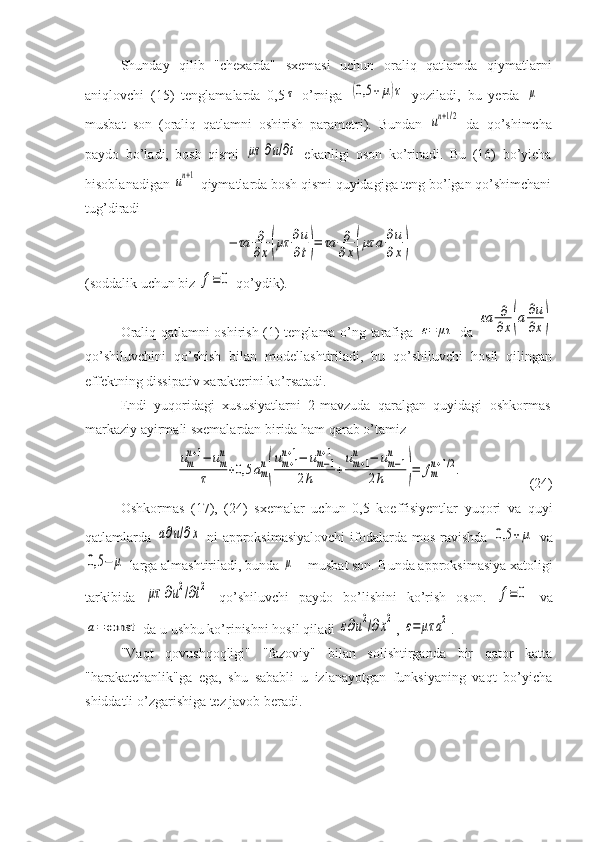 Shunday   qilib   "chexarda"   sxemasi   uchun   oraliq   qatlamda   qiymatlarni
aniqlovchi   (15)   tenglamalarda   0,5τ   o’rniga  	(0,5	+μ)τ   yoziladi,   bu   yerda  	μ   –
musbat   son   (oraliq   qatlamni   oshirish   parametri).   Bundan  	
un+1/2   da   qo’shimcha
paydo   bo’ladi,   bosh   qismi  	
μτ	∂u/∂t   ekanligi   oson   ko’rinadi.   Bu   (16)   bo’yicha
hisoblanadigan 	
un+1  qiymatlarda bosh qismi quyidagiga teng bo’lgan qo’shimchani
tug’diradi	
−	τa	∂
∂x(μτ	∂u
∂t)=	τa	∂
∂x(μτ	a∂u
∂x)
( soddalik uchun biz 	
f≡	0  qo’ydik ).
Oraliq qatlamni oshirish (1) tenglama o’ng tarafiga  	
ε=	μτ   da  	
εa	∂
∂x(a∂u
∂x)
qo’shiluvchini   qo’shish   bilan   modellashtiriladi,   bu   qo’shiluvchi   hosil   qilingan
effektning dissipativ xarakterini ko’rsatadi.
Endi   yuqoridagi   xususiyatlarni   2-mavzuda   qaralgan   quyidagi   oshkormas
markaziy ayirmali sxemalardan birida ham qarab o’tamiz	
um
n+1−	um
n	
τ	+0,5	am
n
(
um+1	
n+1−	um−1	
n+1	
2h	+
um+1	
n	−	um−1	
n	
2h	)=	fm
n+1/2.
(24)
Oshkormas   (17),   (24)   sxemalar   uchun   0,5   koeffisiyentlar   yuqori   va   quyi
qatlamlarda  	
a∂u/∂x   ni  approksimasiyalovchi  ifodalarda mos ravishda  	0,5	+	μ   va	
0,5	−	μ
 larga almashtiriladi, bunda 	μ  – musbat son. Bunda approksimasiya xatoligi
tarkibida  	
μτ	∂u2/∂t2   qo’shiluvchi   paydo   bo’lishini   ko’rish   oson.  	f≡	0   va	
a=	const
 da u ushbu ko’rinishni hosil qiladi 	ε∂u2/∂x2 , 	ε=	μτ	a2 .
"Vaqt   qovushqoqligi"   "fazoviy"   bilan   solishtirganda   bir   qator   katta
"harakatchanlik"ga   ega,   shu   sababli   u   izlanayotgan   funksiyaning   vaqt   bo’yicha
shiddatli o’zgarishiga tez javob beradi. 