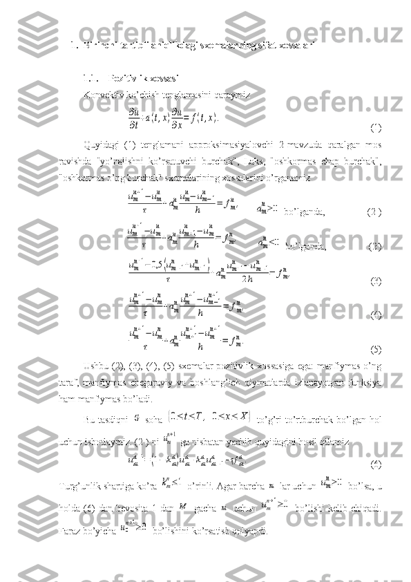 1. Birinchi tartibli aniqlikdagi sxemalarning sifat xossalari
1.1. Pozitivlik xossasi
Konvektiv ko’chish tenglamasini qaraymiz∂u
∂t
+a(t,x)∂u
∂x
=	f(t,x).
(1)
Quyidagi   (1)   tenglamani   approksimasiyalovchi   2-mavzuda   qaralgan   mos
ravishda   "yo’nalishni   ko’rsatuvchi   burchak",   Laks,   "oshkormas   chap   burchak",
"oshkormas o’ng burchak" sxemalarining xossalarini o’rganamiz
 	
um
n+1−	um
n	
τ	+am
num
n−	um−1	
n
h	=	fm
n,     	am
n≥	0  bo’lganda, (2 +
)	
um
n+1−	um
n	
τ	+am
n	um+1	
n	−	um
n	
h	=	fm
n,
    	am
n≤	0  bo’lganda, (2 -
)	
um
n+1−	0,5	(um−1	
n	+um+1	
n	)	
τ	+am
num+1	
n	−	um−1	
n	
2h	=	fm
n,
(3)	
um
n+1−	um
n	
τ	+am
num
n+1−	um−1	
n+1	
h	=	fm
n,
(4)	
um
n+1−	um
n	
τ	+am
num+1	
n+1−	um
n+1	
h	=	fm
n.
(5)
Ushbu   (2),   (3),  (4),   (5)   sxemalar   pozitivlik   xossasiga   ega:   manfiymas   o’ng
taraf,   manfiymas   chegaraviy   va   boshlang’ich   qiymatlarda   izlanayotgan   funksiya
ham manfiymas bo’ladi. 
Bu  tasdiqni  	
G   soha  	{0≤	t≤	T	,	0≤	x≤	X	}   to’g’ri  to’rtburchak  bo’lgan  hol
uchun isbotlaymiz. (2 +
) ni 	
um
n+1  ga nisbatan yechib quyidagini hosil qilamiz	
umn+1=	(1−	kmn)umn+kmnum−1	n	+τf	mn.
(6)
Turg’unlik shartiga ko’ra 	
km
n≤1  o’rinli. Agar barcha 	m  lar uchun 	um
n≥	0  bo’lsa, u
holda  (6)   dan   bevosita   1  dan  	
M   gacha  	m   uchun  	um
n+1≥	0   bo’lishi   kelib  chiqadi.
Faraz bo’yicha 	
u0
n+1≥0  bo’lishini ko’rsatish qolyapdi.  