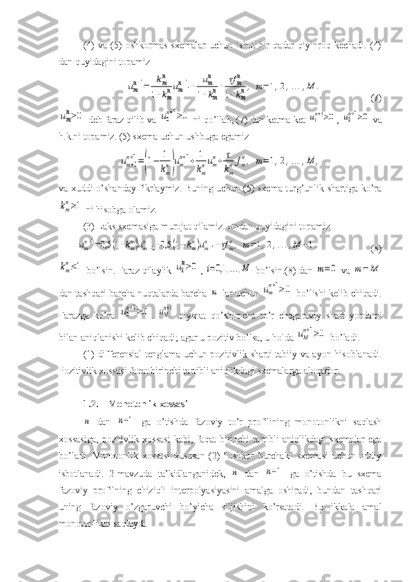 (4)   va   (5)   oshkormas   sxemalar   uchun   isbot   bir   qadar   qiyinroq   kechadi.   (4)
dan quyidagini topamizumn+1=	kmn	
1+kmnum−1	n+1+	umn	
1+kmn+	τf	mn	
1+kmn,	m=	1,2,...,M	.
(7)	
um
n≥	0
 deb faraz qilib va 	u0
n+1≥	0  ni qo’llab, (7) dan ketma-ket 	u1n+1≥0 , 	u2n+1≥0  va
h.k.ni topamiz. (5) sxema uchun ushbuga egamiz	
um+1	
n+1=(1−	1
km
n)um
n+1+	1
km
num
n+	τ
km
n	fm
n,	m=	1,2,...,M	,
va xuddi o’shanday fikrlaymiz. Buning uchun (5) sxema turg’unlik shartiga ko’ra	
km
n≥1
 ni hisobga olamiz.
(3) Laks sxemasiga murojat qilamiz. Undan quyidagini topamiz
umn+1=	0,5	(1+kmn)um−1	n	+0,5	(1−	kmn)um+1	n	+τf	mn,	m=	1,2,...,M	−	1.
(8)	
km
n≤1
 bo’lsin. Faraz qilaylik 	ui
n≥	0 , 	i=	0,1	,...,M  bo’lsin.(8) dan 	m=	0  va 	m=	M
dan tashqari barcha nuqtalarda barcha 	
m  lar uchun 	um
n+1≥	0  bo’lishi kelib chiqadi.
Farazga   ko’ra  	
u0
n+1≥	0 .  	uM
n+1   qiymat   qo’shimcha   to’r   chegaraviy   shart   yordami
bilan aniqlanishi kelib chiqadi; agar u pozitiv bo’lsa, u holda 	
uM
n+1≥	0  bo’ladi. 
(1) differensial tenglama uchun pozitivlik sharti tabiiy va ayon hisoblanadi.
Pozitivlik xossasi faqat birinchi tartibli aniqlikdagi sxemalarga aloqador.
1.2. Monotonlik xossasi	
n
  dan  	n+1   ga   o’tishda   fazoviy   to’r   profilining   monotonlikni   saqlash
xossasiga,   pozitivlik   xossasi   kabi,   faqat   birinchi   tartibli   aniqlikdagi   sxemalar   ega
bo’ladi.   Monotonlik   xossasi   xususan   (2)   "oshkor   burchak"   sxemasi   uchun   oddiy
isbotlanadi.   2-mavzuda   ta’kidlanganidek,  	
n   dan  	n+1   ga   o’tishda   bu   sxema
fazoviy   profilning   chiziqli   interpolyasiyasini   amalga   oshiradi,   bundan   tashqari
uning   fazoviy   o’zgaruvchi   bo’yicha   siljishini   ko’rsatadi.   Bu   ikkala   amal
monotonlikni saqlaydi.  