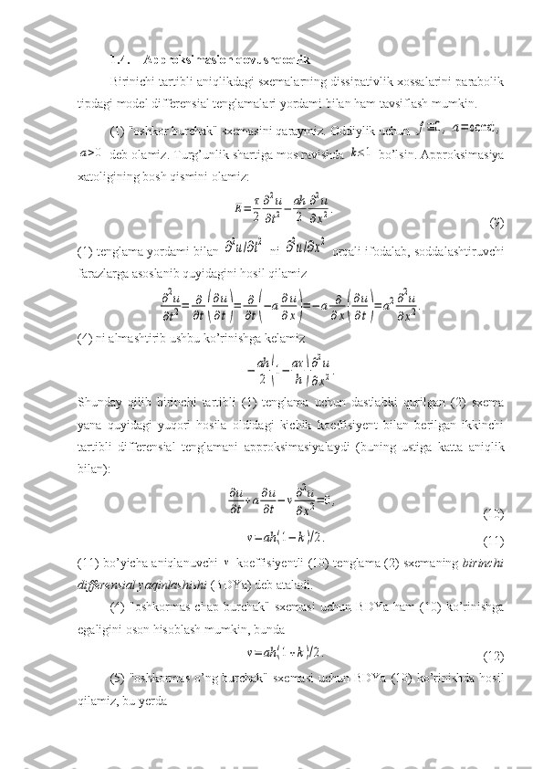 1.4. Approksimasion qovushqoqlik
Birinichi tartibli aniqlikdagi sxemalarning dissipativlik xossalarini parabolik
tipdagi model differensial tenglamalari yordami bilan ham tavsiflash mumkin. 
(1) "oshkor burchak" sxemasini qaraymiz. Oddiylik uchun f≡	0,a=	const	,	
a>0
 deb olamiz. Turg’unlik shartiga mos ravishda 	k≤1  bo’lsin. Approksimasiya
xatoligining bosh qismini olamiz:	
E=	τ
2	
∂2u	
∂t2−	ah
2	
∂2u	
∂x2.
(9)
(1) tenglama yordami bilan  	
∂2u/∂t2  ni  	∂2u/∂x2  orqali ifodalab, soddalashtiruvchi
farazlarga asoslanib quyidagini hosil qilamiz	
∂2u	
∂t2=	∂
∂t(
∂u
∂t)=	∂
∂t(−	a∂u
∂x)=−	a	∂
∂x(
∂u
∂t)=	a2∂2u	
∂x2.
(4) ni almashtirib ushbu ko’rinishga kelamiz 	
−	ah
2	(1−	aτ
h	)
∂2u	
∂x2.
Shunday   qilib   birinchi   tartibli   (1)   tenglama   uchun   dastlabki   qurilgan   (2)   sxema
yana   quyidagi   yuqori   hosila   oldidagi   kichik   koeffisiyent   bilan   berilgan   ikkinchi
tartibli   differensial   tenglamani   approksimasiyalaydi   (buning   ustiga   katta   aniqlik
bilan):	
∂u
∂t+a∂u
∂t−	ν∂2u	
∂x2=	0,
(10)	
ν=	ah	(1−	k)/2.
    (11)
(11) bo’yicha aniqlanuvchi  	
ν   koeffisiyentli (10) tenglama (2) sxemaning   birinchi
differensial yaqinlashishi  (BDYa) deb ataladi.
(4)   "oshkormas   chap   burchak"   sxemasi   uchun   BDYa   ham   (10)   ko’rinishga
egaligini oson hisoblash mumkin, bunda	
ν=	ah	(1+k)/2.
    (12)
(5) "oshkormas  o’ng burchak" sxemasi  uchun BDYa (10)  ko’rinishda hosil
qilamiz, bu yerda 