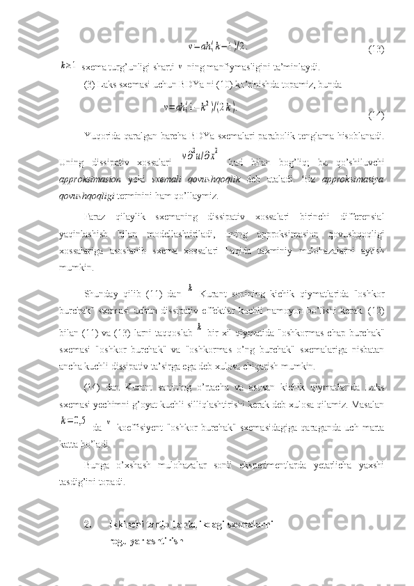 ν=	ah	(k−	1)/2.    (13)	
k≥1
 sxema turg’unligi sharti 	ν  ning manfiymasligini ta’minlaydi.
(3) Laks sxemasi uchun BDYa ni (10) ko’rinishda topamiz, bunda	
ν=	ah	(1−	k2)/(2k).
    (14)
Yuqorida qaralgan barcha BDYa sxemalari parabolik tenglama hisoblanadi.
Uning   dissipativ   xossalari  	
ν∂2u/∂x2   had   bilan   bog’liq;   bu   qo’shiluvchi
approksimasion   yoki   sxemali   qovushqoqlik   deb   ataladi.   Biz   approksimasiya
qovushqoqligi  terminini ham qo’llaymiz.
Faraz   qilaylik   sxemaning   dissipativ   xossalari   birinchi   differensial
yaqinlashish   bilan   modellashtiriladi,   uning   approksimasion   qovushqoqligi
xossalariga   asoslanib   sxema   xossalari   haqida   taxminiy   mulohazalarni   aytish
mumkin. 
Shunday   qilib   (11)   dan  	
k   Kurant   sonining   kichik   qiymatlarida   "oshkor
burchak"   sxemasi   uchun   dissipativ   effektlar   kuchli   namoyon   bo’lishi   kerak.   (12)
bilan (11)   va  (13)  larni  taqqoslab  	
k   bir  xil   qiymatida  "oshkormas  chap  burchak"
sxemasi   "oshkor   burchak"   va   "oshkormas   o’ng   burchak"   sxemalariga   nisbatan
ancha kuchli dissipativ ta’sirga ega deb xulosa chiqarish mumkin.
(14)   dan   Kurant   sonining   o’rtacha   va   asosan   kichik   qiymatlarida   Laks
sxemasi yechimni g’oyat kuchli silliqlashtirishi kerak deb xulosa qilamiz. Masalan	
k=	0,5
  da  	ν   koeffisiyent   "oshkor   burchak"   sxemasidagiga   qaraganda   uch   marta
katta bo’ladi. 
Bunga   o’xshash   mulohazalar   sonli   eksperimentlarda   yetarlicha   yaxshi
tasdig’ini topadi.
2. Ikkinchi tartibli aniqlikdagi sxemalarni 
regulyarlashtirish 