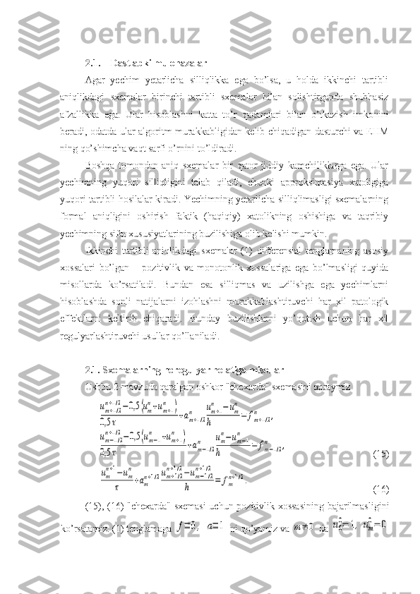 2.1. Dastlabki mulohazalar  
Agar   yechim   yetarlicha   silliqlikka   ega   bo’lsa,   u   holda   ikkinchi   tartibli
aniqlikdagi   sxemalar   birinchi   tartibli   sxemalar   bilan   solishtirganda   shubhasiz
afzallikka   ega.   Ular   hisoblashni   katta   to’r   qadamlari   bilan   o’tkazish   imkonini
beradi, odatda ular algoritm murakkabligidan kelib chiqadigan dasturchi va EHM
ning qo’shimcha vaqt sarfi o’rnini to’ldiradi. 
Boshqa   tomondan   aniq   sxemalar   bir   qator   jiddiy   kamchiliklarga   ega.   Ular
yechimning   yuqori   silliqligini   talab   qiladi,   chunki   approksimasiya   xatoligiga
yuqori tartibli hosilalar kiradi. Yechimning yetarlicha silliqlimasligi sxemalarning
formal   aniqligini   oshirish   faktik   (haqiqiy)   xatolikning   oshishiga   va   taqribiy
yechimning sifat xususiyatlarining buzilishiga olib kelishi mumkin.
Ikkinchi   tartibli   aniqlikdagi   sxemalar   (1)   differensial   tenglamaning   asosiy
xossalari   bo’lgan   –   pozitivlik   va   monotonlik   xossalariga   ega   bo’lmasligi   quyida
misollarda   ko’rsatiladi.   Bundan   esa   silliqmas   va   uzilishga   ega   yechimlarni
hisoblashda   sonli   natijalarni   izohlashni   murakkablashtiruvchi   har   xil   patologik
effektlarni   keltirib   chiqaradi.   Bunday   buzilishlarni   yo’qotish   uchun   har   xil
regulyarlashtiruvchi usullar qo’llaniladi .
2. 1.   Sxemalarning noregulyar holatiga misollar  
Ushbu 2-mavzuda qaralgan oshkor "chexarda" sxemasini qaraymizum+1/2	
n+1/2−0,5	(um
n+um+1	
n	)	
0,5	τ	+am+1/2	
n	um+1	
n	−	um
n	
h	=	fm+1/2	
n	,	
um−1/2	
n+1/2−0,5	(um−1	
n	+um+1	
n	)	
0,5	τ	
+am−1/2	
n	um
n−um−1	
n	
h	
=	fm−1/2	
n	,
(15)	
um
n+1−um
n	
τ	+am
n+1/2um+1/2	
n+1/2−um−1/2	
n+1/2	
h	=	fm
n+1/2.
(16)
(15), (16) "chexarda" sxemasi  uchun pozitivlik xossasining bajarilmasligini
ko’rsatamiz. (1) tenglamaga 	
f≡	0,	a≡	1  ni qo’yamiz va 	m≠	0  da 	u0
0=	1,	um
0=	0 