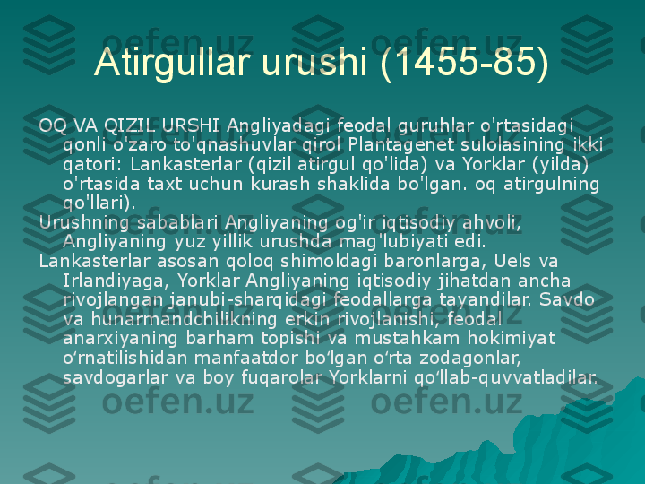 Atirgullar urushi (1455-85)
OQ VA QIZIL URSHI Angliyadagi feodal guruhlar o'rtasidagi 
qonli o'zaro to'qnashuvlar qirol Plantagenet sulolasining ikki 
qatori: Lankasterlar (qizil atirgul qo'lida) va Yorklar (yilda) 
o'rtasida taxt uchun kurash shaklida bo'lgan. oq atirgulning 
qo'llari).
Urushning sabablari Angliyaning og'ir iqtisodiy ahvoli, 
Angliyaning yuz yillik urushda mag'lubiyati edi.
Lankasterlar asosan qoloq shimoldagi baronlarga, Uels va 
Irlandiyaga, Yorklar Angliyaning iqtisodiy jihatdan ancha 
rivojlangan janubi-sharqidagi feodallarga tayandilar. Savdo 
va hunarmandchilikning erkin rivojlanishi, feodal 
anarxiyaning barham topishi va mustahkam hokimiyat 
o rnatilishidan manfaatdor bo lgan o rta zodagonlar, ʻ ʻ ʻ
savdogarlar va boy fuqarolar Yorklarni qo llab-quvvatladilar.	
ʻ 