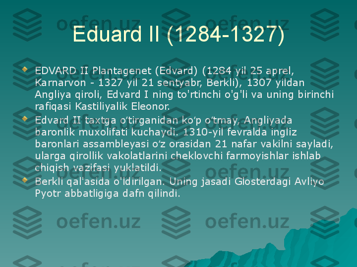 Eduard II (1284-1327)

EDVARD II Plantagenet (Edvard) (1284 yil 25 aprel, 
Karnarvon - 1327 yil 21 sentyabr, Berkli), 1307 yildan 
Angliya qiroli, Edvard I ning to'rtinchi o'g'li va uning birinchi 
rafiqasi Kastiliyalik Eleonor.

Edvard II taxtga o tirganidan ko p o tmay, Angliyada ʻ ʻ ʻ
baronlik muxolifati kuchaydi. 1310-yil fevralda ingliz 
baronlari assambleyasi o z orasidan 21 nafar vakilni sayladi, 	
ʻ
ularga qirollik vakolatlarini cheklovchi farmoyishlar ishlab 
chiqish vazifasi yuklatildi.

Berkli qal'asida o'ldirilgan. Uning jasadi Glosterdagi Avliyo 
Pyotr abbatligiga dafn qilindi. 