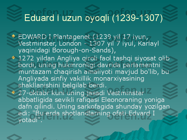 Eduard I uzun oyoqli (1239-1307)

EDWARD I Plantagenet (1239 yil 17 iyun, 
Vestminster, London - 1307 yil 7 iyul, Karlayl 
yaqinidagi Borough-on-Sands),

1272 yildan Angliya qiroli faol tashqi siyosat olib 
bordi, uning hukmronligi davrida parlamentni 
muntazam chaqirish amaliyoti mavjud bo'lib, bu 
Angliyada sinfiy vakillik monarxiyasining 
shakllanishini belgilab berdi.

27-oktabr kuni uning jasadi Vestminster 
abbatligida sevikli rafiqasi Eleonoraning yoniga 
dafn qilindi. Uning sarkofagida shunday yozilgan 
edi: "Bu erda shotlandlarning ofati Edvard I 
yotadi". 