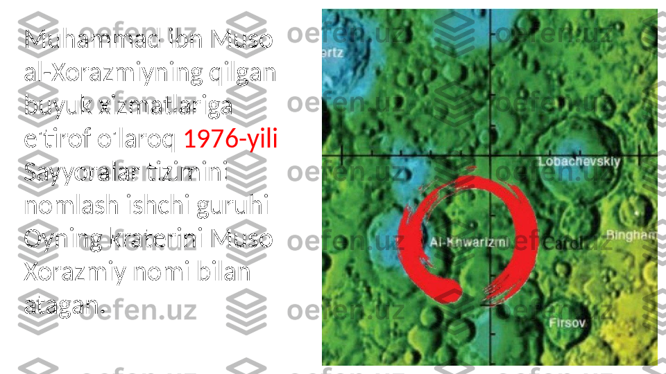 Muhammad ibn Muso 
al-Xorazmiyning qilgan 
buyuk xizmatlariga 
e'tirof o'laroq  1976-yili 
Sayyoralar tizimini 
nomlash ishchi guruhi 
Oyning kraterini Muso 
Xorazmiy nomi bilan 
atagan. 