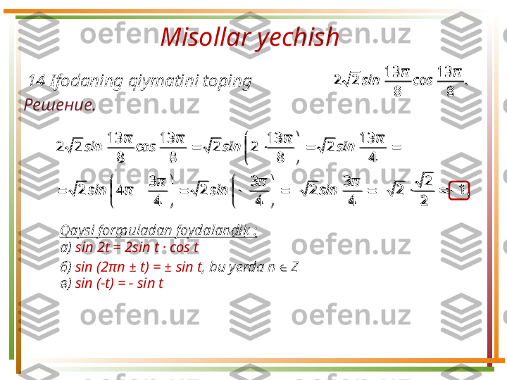 Misollar yechish 
Решение.  1 4 Ifodaning qiymatini toping .	
π	
cos	
π	
sin	
8	
13	
8	
13	
2	2
Qaysi formuladan foydalandik :
а)  sin  2 t = 2sin t · cos t
б)  sin  (2 π n  ±   t ) =  ±   sin t ,  bu yerda n  ∈   Z  
в)  sin  ( − t ) =  −   sin t  	
.	
π	
sin	
π	
sin	
π	
π	sin	
π	
sin	
π	
sin	
π	
cos	
π	
sin	
1	
2
2	
2	
4
3	
2	
4
3	
2	
4
3	
4	2	
4	
13	
2	
8	
13	
2	2	
8	
13	
8	
13	
2	2	
							

	


	
		

	


	
		
		

	


	
		
.	
π	
cos	
π	
sin	
8	
13	
8	
13	
2	2	
.	
π	
sin	
π	
sin	
π	
π	sin	
π	
sin	
π	
sin	
π	
cos	
π	
sin	
1	
2
2	
2	
4
3	
2	
4
3	
2	
4
3	
4	2	
4	
13	
2	
8	
13	
2	2	
8	
13	
8	
13	
2	2	
							

	



		

	


	
		
		

	


	
	 
