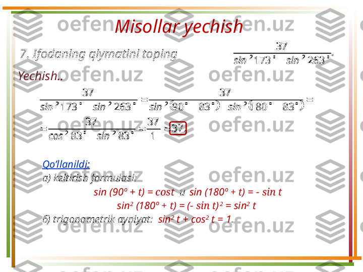 Misollar yechish 
Yechish .. 7.  Ifodaning qiymatini toping .
sinsin  263173 37
22			
.
sincos sinsinsinsin
37
137
8383 37 831808390 37
263173 37
22 2222

 


Qo’llanildi:  
а)  keltirish formulasi :   
sin ( 90º +  t) =  cos t    и     sin ( 180º  +   t) =  − sin  t
sin 2
 ( 180º  +   t) = ( − sin  t)   2
 = sin 2
 t  
б)  trigonometrik ayniyat :    sin 2
 t + cos 2
 t = 1 .	
.	
sin	sin				263	173	
37	
2	2	
			.
sincos sinsinsinsin
37
137
8383 37 831808390 37
263173 37
22 2222

 

 