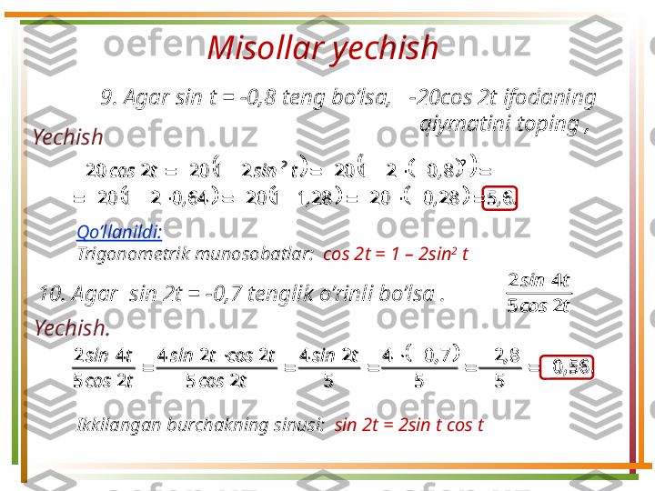 Misollar yechish 
Yechish  9.  Agar sin t =  − 0,8 teng bo’lsa,      − 20cos 2t ifodaning 
qiymatini toping , 						
					
.,,,, ,tsintcos
65280202811206402120 8021202120220
2	2
 
Qo’llanildi:  
Trigonometrik munosobatlar :    с os 2 t = 1 – 2sin 2
 t
1 0.  Agar  sin 2t =  − 0,7 tenglik o’rinli bo’lsa .  	
t	cos	
t	sin	
2	5	
4	2	
		
.	,	
,	,	t	sin	
t	cos	
t	cos	t	sin	
t	cos	
t	sin	
56	0	
5	
8	2	
5	
7	0	4	
5	
2	4	
2	5	
2	2	4	
2	5	
4	2	
		
	
	
		
		
	

Yechish . 
Ikkilangan burchakning sinusi :    sin 2 t = 2sin t cos t	
						
						.	,	,	,	,	
,	t	sin	t	cos	
6	5	28	0	20	28	1	1	20	64	0	2	1	20	
8	0	2	1	20	2	1	20	2	20	
2	2	
												
										
t	cos	
t	sin	
2	5	
4	2	
		
.	,	
,	,	t	sin	
t	cos	
t	cos	t	sin	
t	cos	
t	sin	
56	0	
5	
8	2	
5	
7	0	4	
5	
2	4	
2	5	
2	2	4	
2	5	
4	2	
		
	
	
		
		
	
 