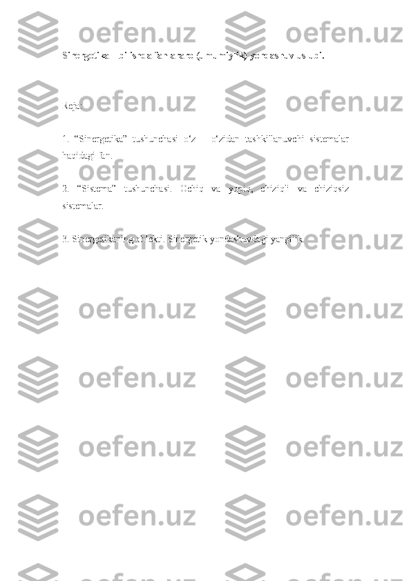 Sinergetika – bilishda fanlararo (umumiylik) yondashuv uslubi.
Reja:
1.   “Sinergetika”   tushunchasi   o‘z   –   o‘zidan   tashkillanuvchi   sistemalar
haqidagi fan.
2.   “Sistema”   tushunchasi.   Ochiq   va   yopiq,   chiziqli   va   chiziqsiz
sistemalar.
3. Sinergetikaning ob’ekti. Sinergetik yondashuvdagi yangilik. 