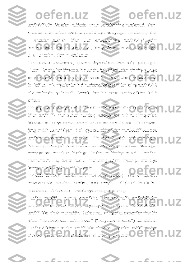 tartibsizlikdir.   Masalan,   tabiatda   Broun   zarralarining   harakatlari,   shar–
sharadan oldin tartibli ravishda parallel oqib kelayotgan olmalarning shar
–   sharadan   tushishi   bilan   ular   xarakatlarining   tartibsizligi   ya’ni
laminarlikdan   turbulentlikka   o‘tishi,   jamiyatda   esa   ba’zan   kuzatiladigan
to‘s – to‘polon, olamon xarakatlari.
Tartibsizdlik   tushunchasi,   qadimgi   faylasuflarni   ham   ko‘p   qiziqtirgan.
Platon fikricha, har bir voqea bir qancha imkoniyatlardan birining yuzaga
chiqishidir. Mana shu imkoniyatlar voqelikka aylanguncha tartibsiz xolda
bo‘ladilar. Imkoniyatlardan biri haqiqatga aylanganidan so‘ng tartibsizlik
o‘z   ma’nosini   yo‘qotadi.   Demak,   har   bir   narsa   tartibsizlikdan   kelib
chiqadi.
I.Prigojin   va   I.   Stengers   e’tirof   etadilar:   “Bizdan   oldingilar   tartibsizlik
bilan   tartiblilik   munosabati   haqidagi   savolga   javob   bera   olmaganlar.
Mashxur entropiya qonuni olamni tartibotdan notartiblikka olib boruvchi
jarayon deb tushunishgan. Biologiya esa oddiylikdan murakkablikka, past
tartibotdan   yuqoriroq   tartibotga   olib   boradi,   deb   tushuntirishgan.
Nimaning   hisobiga?   Endi   ma’lum   bo‘ldiki,   tashqi   muhitdan   keladigan
energiya   va   moddalar   hisobiga.   Tashqi   muhitning   ta’siri   –   tartibot
manba’idir”.   Ha,   tashqi   tashqi   muhitning   ta’siri   hisobiga   entropiya
kamaytiriladi, deyilmoqchi, bu yerda.
Fizikada   tartibsiz   harakat   deb,   muvozanat   holdagi   issiqlik   harakati,
muvozanatsiz   turbulent   harakat,   elektromagnit   to‘lqinlari   harakatlari
hisoblanadi. Tartibsizlik – traektoriyalarning beqarorligi.
Tartibot   manbai   –   nomuvozanatlikdir.   Nomuvozanatlik   tartibsizlikdan
tartiblilikni   chiqaradi.   Orqaga   qaytmaydigan   jarayonlar   tartibsizlikdan
tartiblilikka   o‘tish   manbaidir.  Darhaqiqat,   sinergetika   asoschilarining   bir
kitobi   “Tartibsizlikdan   tartiblilikka   ”   (“Poryadok   iz   xaosa”)   deb   ataladi.
Tartibsizlikdan   to‘satdan   tartiblilikka   o‘tish   va   qaytadan   tashkillanishga
o‘tishning sababi – o‘z –o‘zidan tashkillanish qobiliyatidir. 