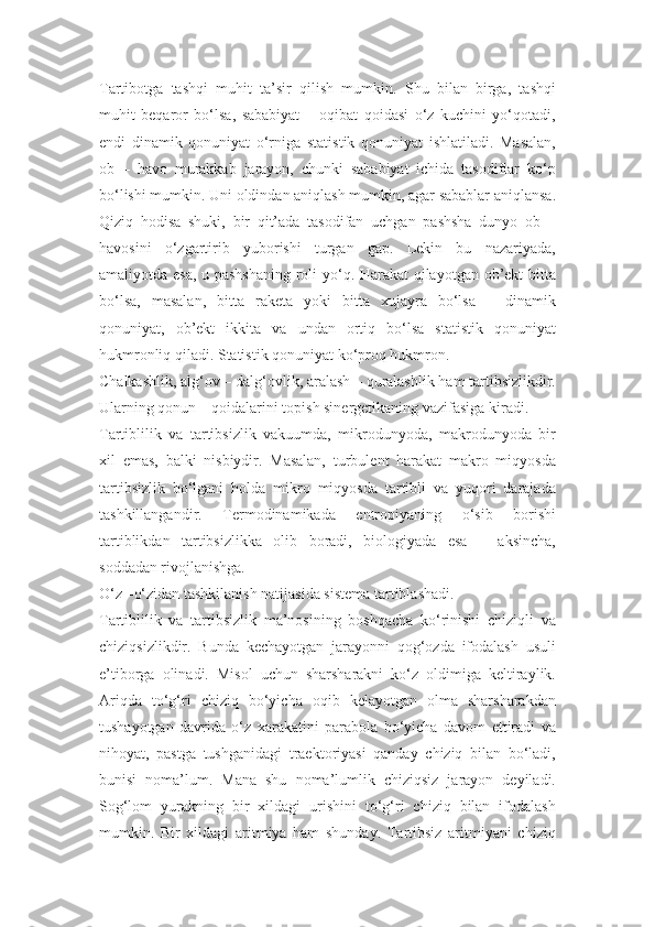 Tartibotga   tashqi   muhit   ta’sir   qilish   mumkin.   Shu   bilan   birga,   tashqi
muhit   beqaror   bo‘lsa,   sababiyat   –   oqibat   qoidasi   o‘z   kuchini   yo‘qotadi,
endi   dinamik   qonuniyat   o‘rniga   statistik   qonuniyat   ishlatiladi.   Masalan,
ob   –   havo   murakkab   jarayon,   chunki   sababiyat   ichida   tasodiflar   ko‘p
bo‘lishi mumkin. Uni oldindan aniqlash mumkin, agar sabablar aniqlansa.
Qiziq   hodisa   shuki,   bir   qit’ada   tasodifan   uchgan   pashsha   dunyo   ob   –
havosini   o‘zgartirib   yuborishi   turgan   gap.   Lekin   bu   nazariyada,
amaliyotda esa, u pashshaning  roli yo‘q. Harakat qilayotgan ob’ekt bitta
bo‘lsa,   masalan,   bitta   raketa   yoki   bitta   xujayra   bo‘lsa   –   dinamik
qonuniyat,   ob’ekt   ikkita   va   undan   ortiq   bo‘lsa   statistik   qonuniyat
hukmronliq qiladi. Statistik qonuniyat ko‘proq hukmron.
Chalkashlik, alg‘ov – dalg‘ovlik, aralash – quralashlik ham tartibsizlikdir.
Ularning qonun – qoidalarini topish sinergetikaning vazifasiga kiradi.
Tartiblilik   va   tartibsizlik   vakuumda,   mikrodunyoda,   makrodunyoda   bir
xil   emas,   balki   nisbiydir.   Masalan,   turbulent   harakat   makro   miqyosda
tartibsizlik   bo‘lgani   holda   mikro   miqyosda   tartibli   va   yuqori   darajada
tashkillangandir.   Termodinamikada   entropiyaning   o‘sib   borishi
tartiblikdan   tartibsizlikka   olib   boradi,   biologiyada   esa   –   aksincha,
soddadan rivojlanishga.
O‘z –o‘zidan tashkilanish natijasida sistema tartiblashadi.
Tartiblilik   va   tartibsizlik   ma’nosining   boshqacha   ko‘rinishi   chiziqli   va
chiziqsizlikdir.   Bunda   kechayotgan   jarayonni   qog‘ozda   ifodalash   usuli
e’tiborga   olinadi.   Misol   uchun   sharsharakni   ko‘z   oldimiga   keltiraylik.
Ariqda   to‘g‘ri   chiziq   bo‘yicha   oqib   kelayotgan   olma   sharsharakdan
tushayotgan   davrida   o‘z   xarakatini   parabola   bo‘yicha   davom   ettiradi   va
nihoyat,   pastga   tushganidagi   traektoriyasi   qanday   chiziq   bilan   bo‘ladi,
bunisi   noma’lum.   Mana   shu   noma’lumlik   chiziqsiz   jarayon   deyiladi.
Sog‘lom   yurakning   bir   xildagi   urishini   to‘g‘ri   chiziq   bilan   ifodalash
mumkin.   Bir   xildagi   aritmiya   ham   shunday.   Tartibsiz   aritmiyani   chiziq 