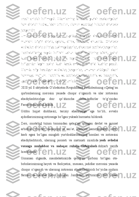 orqali   aniqlab   bo‘lmaydi.   Odamlarning   ko‘chada   yurish   traektoriyalari
ham  chiziqli   hodisa,  lekin to‘polon, olamon  vaqtidagi  holatlari   chiziqsiz
jarayondir.
Umuman,   chiziqli   jarayonlarni   quyidagi   chiziqlar   shaklida   ifodalash
mumkin:   to‘g‘ri   chiziq,   aylana,   ellips,   parabola,   sinusoida.   Chiziqsiz
xodisalar: chiziq qolipiga tushmaydiganlar, chastotasi tartibsiz jarayonlar.
Tartibsizlikning   paydo   bo‘lishi   uchun   tashqi   muhitning   ta’siri,   tashqi
kuch   kerak.   Natijada   beqarorlik   paydo   bo‘ladi.   Tartibsizlik   paydo
bo‘lgandan   keyin   tashqi   kuch   kerak   emas,   endi   ichki   kuchlar   yetadi.
Olamda   ro‘y   beradigan   xodisalar,   jarayonlar,   umuman   ziddiyatli   ekani
hammaga   ma’lum.   Tartiblik   va   tartibsizlik,   barqarorlik   va   beqarorlik,
uyg‘unlik va o‘zgaruvchanlik shu jumladandir.
2020 yil 8 oktyabrda O‘zbekiston Respublikasi Prezidentining «Qatag‘on
qurbonlarining   merosini   yanada   chuqur   o‘rganish   va   ular   xotirasini
abadiylashtirishga   doir   qo‘shimcha   chora-tadbirlar   to‘g‘risida»
Farmoyishi qabul qilindi.
Ushbu   hujjat   shubhasiz,   tarixiy   ahamiyatga   ega   bo‘lib,   avvalo
ajdodlarimizning xotirasiga bo‘lgan yuksak hurmatni bildiradi.
Zero,   mustabid   tuzum   tomonidan   qatag‘on   qilingan   davlat   va   jamoat
arboblari,   ilm-fan,   madaniyat   va   san’at,   adabiyot   namoyandalari,   oddiy
kasb   egasi   bo‘lgan   minglab   yurtdoshlarimizning   nomlari   va   xotirasini
abadiylashtirish,   ularning   jasorati   va   matonati   misolida   yosh   avlodni
vatanga   muhabbat   va   sadoqat   ruhida   tarbiyalash   dolzarb   vazifa
hisoblanadi.
Umuman   olganda,   mamlakatimizda   qatag‘on   qurboni   bo‘lgan   ota-
bobolarimizning hayoti va faoliyatini, xususan, jadidlar merosini  yanada
chuqur o‘rganish va ularning xotirasini  abadiylashtirish bo‘yicha muhim
farmon   va   qarorlar   qabul   qilingan.   Jumladan,   yurtimizda   2001   yildan 