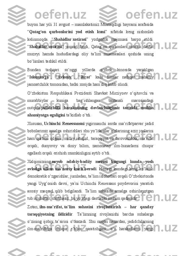 buyon har yili 31 avgust – mamlakatimiz Mustaqilligi bayrami arafasida
“ Qatag‘on   qurbonlarini   yod   etish   kuni ”   sifatida   keng   nishonlab
kelinmoqda.   “ Shahidlar   xotirasi ”   yodgorlik   majmuasi   barpo   etildi.
“ Shahidlar   xotirasi ”   jamoat   fondi,   Qatag‘on   qurbonlari   xotirasi   davlat
muzeyi   hamda   hududlardagi   oliy   ta’lim   muassasalari   qoshida   uning
bo‘limlari tashkil etildi.
Bundan   tashqari   so‘nggi   yillarda   o‘zbek   kinosida   yaratilgan
“ Islomxo‘ja ”,   “ Avloniy ”,   “ Ibrat ”   kabi   filmlar   nafaqat   mahalliy
jamoatchilik tomonidan, balki xorijda ham iliq kutib olindi.
O‘zbekiston   Respublikasi   Prezidenti   Shavkat   Mirziyoev   o‘qituvchi   va
murabbiylar   kuniga   bag‘ishlangan   tantanali   marosimdagi
nutqida   jadidchilik   harakatining   davlatchiligimiz   tarixida   muhim
ahamiyatga egaligini   ta’kidlab o‘tdi.
Xususan,   Uchinchi   Renessansni   yigirmanchi   asrda   ma’rifatparvar   jadid
bobolarimiz amalga oshirishlari shu yo‘lda ular o‘zlarining aziz jonlarini
ham   qurbon   qilgani,   milliy   istiqlol,   taraqqiyot   va   farovonlikka,   ma’rifat
orqali,   dunyoviy   va   diniy   bilim,   zamonaviy   ilm-hunarlarni   chuqur
egallash orqali erishish mumkinligini aytib o‘tdi.
Xalqimizning   noyob   adabiy-badiiy   merosi   bugungi   kunda   yosh
avlodga   ulkan   ma’naviy   kuch   beradi .   Hozirgi   kundagi   keng   ko‘lamli
demokratik o‘zgarishlar, jumladan, ta’lim islohotlari orqali O‘zbekistonda
yangi   Uyg‘onish   davri,   ya’ni   Uchinchi   Renessans   poydevorini   yaratish
asosiy   maqsad   qilib   belgilandi.   Ta’lim   sohasida   amalga   oshirilayotgan
tub islohotlar, shubhasiz, bu yo‘ldagi dastlabki muhim qadamdir.
Zotan,   ilm-ma’rifat,   ta’lim   sohasini   rivojlantirish   –   har   qanday
taraqqiyotning   ildizidir .   Ta’limning   rivojlanishi   barcha   sohalarga
o‘zining   ijobiy   ta’sirini   o‘tkazadi.   Shu   nuqtai   nazardan,   jadidchilarning
ilm-ma’rifatga   chuqur   e’tibor   qaratishgani,   o‘z   harakatlarini   yangi 