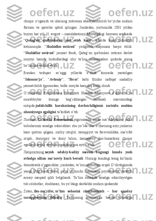 chuqur o‘rganish va ularning xotirasini  abadiylashtirish bo‘yicha muhim
farmon   va   qarorlar   qabul   qilingan.   Jumladan,   yurtimizda   2001   yildan
buyon har yili 31 avgust – mamlakatimiz Mustaqilligi bayrami arafasida
“ Qatag‘on   qurbonlarini   yod   etish   kuni ”   sifatida   keng   nishonlab
kelinmoqda.   “ Shahidlar   xotirasi ”   yodgorlik   majmuasi   barpo   etildi.
“ Shahidlar   xotirasi ”   jamoat   fondi,   Qatag‘on   qurbonlari   xotirasi   davlat
muzeyi   hamda   hududlardagi   oliy   ta’lim   muassasalari   qoshida   uning
bo‘limlari tashkil etildi.
Bundan   tashqari   so‘nggi   yillarda   o‘zbek   kinosida   yaratilgan
“ Islomxo‘ja ”,   “ Avloniy ”,   “ Ibrat ”   kabi   filmlar   nafaqat   mahalliy
jamoatchilik tomonidan, balki xorijda ham iliq kutib olindi.
O‘zbekiston   Respublikasi   Prezidenti   Shavkat   Mirziyoev   o‘qituvchi   va
murabbiylar   kuniga   bag‘ishlangan   tantanali   marosimdagi
nutqida   jadidchilik   harakatining   davlatchiligimiz   tarixida   muhim
ahamiyatga egaligini   ta’kidlab o‘tdi.
Xususan,   Uchinchi   Renessansni   yigirmanchi   asrda   ma’rifatparvar   jadid
bobolarimiz amalga oshirishlari shu yo‘lda ular o‘zlarining aziz jonlarini
ham   qurbon   qilgani,   milliy   istiqlol,   taraqqiyot   va   farovonlikka,   ma’rifat
orqali,   dunyoviy   va   diniy   bilim,   zamonaviy   ilm-hunarlarni   chuqur
egallash orqali erishish mumkinligini aytib o‘tdi.
Xalqimizning   noyob   adabiy-badiiy   merosi   bugungi   kunda   yosh
avlodga   ulkan   ma’naviy   kuch   beradi .   Hozirgi   kundagi   keng   ko‘lamli
demokratik o‘zgarishlar, jumladan, ta’lim islohotlari orqali O‘zbekistonda
yangi   Uyg‘onish   davri,   ya’ni   Uchinchi   Renessans   poydevorini   yaratish
asosiy   maqsad   qilib   belgilandi.   Ta’lim   sohasida   amalga   oshirilayotgan
tub islohotlar, shubhasiz, bu yo‘ldagi dastlabki muhim qadamdir.
Zotan,   ilm-ma’rifat,   ta’lim   sohasini   rivojlantirish   –   har   qanday
taraqqiyotning   ildizidir .   Ta’limning   rivojlanishi   barcha   sohalarga 