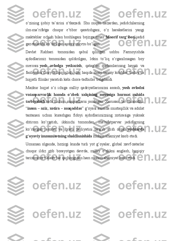 o‘zining   ijobiy   ta’sirini   o‘tkazadi.   Shu   nuqtai   nazardan,   jadidchilarning
ilm-ma’rifatga   chuqur   e’tibor   qaratishgani,   o‘z   harakatlarini   yangi
maktablar ochish bilan boshlagani bejizga emas.   Maorif targ‘iboti   jadid
gazetalarida ko‘tarilgan asosiy mavzu bo‘lgan.
Davlat   Rahbari   tomonidan   qabul   qilingan   ushbu   Farmoyishda
ajdodlarimiz   tomonidan   qoldirilgan,   lekin   to‘liq   o‘rganilmagan   boy
merosni   yosh   avlodga   yetkazish ,   qatag‘on   qurbonlarining   hayoti   va
faoliyatini ilmiy tadqiq qilish, ular haqida ilmiy-tarixiy kitoblar, badiiy va
hujjatli filmlar yaratish kabi chora-tadbirlar belgilandi.
Mazkur   hujjat   o‘z   ichiga   milliy   qadriyatlarimizni   asrash,   yosh   avlodni
vatanparvarlik   hamda   o‘zbek   xalqining   merosiga   hurmat   ruhida
tarbiyalash   kabi   muhim   maqsadlarni   jamlagan.   Xususan,   bir   tomondan,
“ inson – aziz, xotira – muqaddas ” g‘oyasi asosida mustaqillik va adolat
tantanasi   uchun   kurashgan   fidoyi   ajdodlarimizning   xotirasiga   yuksak
ehtirom   ko‘rsatish,   ikkinchi   tomondan,   ma’rifatparvar   jadidlarning
ko‘rsatgan   jasorati   va   ibratli   faoliyatini   targ‘ib   etish   orqali   yoshlarda
g‘oyaviy immunitetning shakllanishida   muhim ahamiyat kasb etadi.
Umuman   olganda,   hozirgi   kunda   turli   yot   g‘oyalar,   global   xavf-xatarlar
chuqur   ildiz   otib   borayotgan   davrda,   milliy   o‘zlikni   anglash,   haqiqiy
tariximizni tiklash har qachongidan ham muhim ahamiyat kasb etadi. 