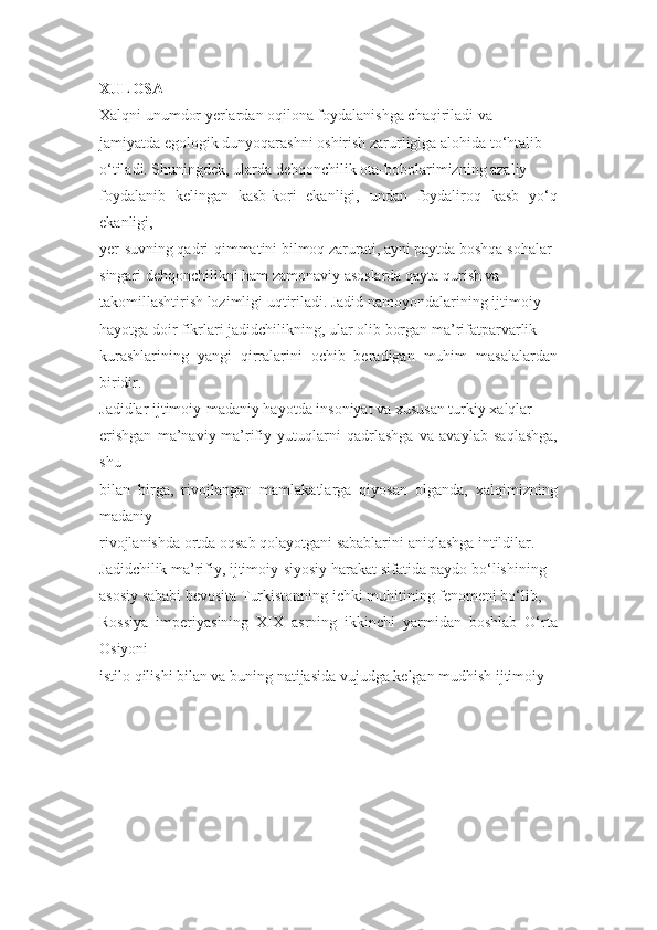 XULOSA 
Xalqni unumdor yerlardan oqilona foydalanishga chaqiriladi va 
jamiyatda egologik dunyoqarashni oshirish zarurligiga alohida to‘htalib 
o‘tiladi. Shuningdek, ularda dehqonchilik ota-bobolarimizning azaliy 
foydalanib   kelingan   kasb-kori   ekanligi,   undan   foydaliroq   kasb   yo‘q
ekanligi, 
ye r-suvning qadri-qimmatini bilmoq zarurati, ayni paytda boshqa sohalar 
singari dehqonchilikni ham zamonaviy asoslarda qayta qurish va 
takomillashtirish lozimligi uqtiriladi. Jadid namoyondalarining ijtimoiy 
hayotga doir fikrlari jadidchilikning, ular olib borgan ma’rifatparvarlik 
kurashlarining   yangi   qirralarini   ochib   beradigan   muhim   masalalardan
biridir. 
Jadidlar ijtimoiy-madaniy hayotda insoniyat va xususan turkiy xalqlar 
e rishgan   ma’naviy-ma’rifiy   yutuqlarni   qadrlashga   va   avaylab   saqlashga,
shu 
bilan   birga,   rivojlangan   mamlakatlarga   qiyosan   olganda,   xalqimizning
madaniy 
rivojlanishda ortda oqsab qolayotgani sabablarini aniqlashga intildilar. 
Jadidchilik ma’rifiy, ijtimoiy-siyosiy harakat sifatida paydo bo‘lishining 
asosiy sababi bevosita Turkistonning ichki muhitining fenomeni bo‘lib, 
Rossiya   imperiyasining   XIX   asrning   ikkinchi   yarmidan   boshlab   O‘rta
Osiyoni 
istilo qilishi bilan va buning natijasida vujudga kelgan mudhish ijtimoiy- 