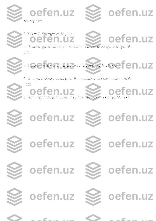 Adabiyotlar:
1. Xaken G. Sinergetika. M., 1980.
2.   Sistema   gumanitarnogo   i   sotsiolno   ekanomicheskogo   znaniya.   M.,
2001.
3. Kurdyumov S.P. Sinergetika nov ы e napravleniya. M., 1989.
4.   Sinergeticheskaya   paradigma.   Mnogoobrazie   poiskov   i   podxodov.M.:
2000.
5. Samoorganizatsiya i nauka: op ы t filosofskogo osm ы sleniya. M. 1994. 