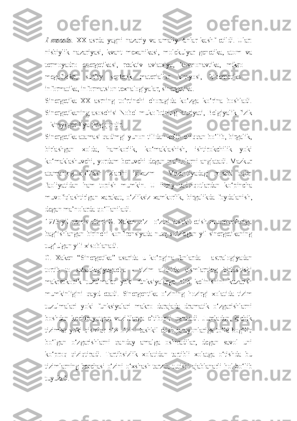 1-masala .   XX   asrda   yagni   nazariy   va   amaliy   fanlar   kashf   etildi.   Ular:
nisbiylik   nazariyasi,   kvant   mexanikasi,   molekulyar   genetika,   atom   va
termoyadro   energetikasi,   reaktiv   aviatsiya,   kosmonavtika,   mikro   –
megafizika,   sun’iy   sentetik   materiallar   kimyosi,   kibernetika   –
informatika, informatsion texnalogiyalar, sinergetika.
Sinergetika   XX   asrning   to‘rtinchi   choragida   ko‘zga   ko‘rina   boshladi.
Sinergetikaning   asoschisi   Nobel   mukofotining   lauriyati,   Belgiyalik   fizik
– kimyogar Ilya Prigojindir.
Sinergetika atamasi qadimgi yunon tilidan kelib chiqqan bo‘lib, birgalik,
birlashgan   xolda,   hamkorlik,   ko‘maklashish,   ishtirokchilik   yoki
ko‘maklashuvchi,   yordam   beruvchi   degan   ma’nolarni   anglatadi.  Mazkur
atamaning   qo‘llash   izlarini   isixazm   –   Vezantiyadagi   mistik   oqim
faoliyatidan   ham   topish   mumkin.   U   ilmiy   tadqiqotlardan   ko‘pincha
muvofiqlashtirlgan   xarakat,   o‘zliksiz   xamkorlik,   birgalikda   foydalanish,
degan ma’nolarda qo‘llaniladi.
1973   yil   nemis   olimi   G.   Xaken   o‘z   –o‘zini   tashkil   etish   muammolariga
bag‘ishlangan   birinchi   konfirensiyada   nutq   so‘zlagan   yil   sinergetikaning
tug‘ulgan yili xisoblanadi.
G.   Xaken   “Sinergetika”   asarida   u   ko‘pgina   fanlarda   –   astralogiyadan
tortib   to   sotsiologiyagacha   –   tizim   alohida   qismlarning   birlashishi
makrspkopik   tuzulmalar   yoki   funksiyalarga   olib   kelinishini   kuzatish
mumkinligini   qayd   etadi.   Sinergentika   o‘zining   hozirgi   xolatida   tizim
tuzulmalari   yoki   funksiyalari   makro   darajada   dramatik   o‘zgarishlarni
boshdan   kechirayotgan   vaziftlarga   e’tiborni   qaratadi.   Jumladan,   kichik
tizimlar   yoki   qismlar   o‘z–o‘zini   tashkil   etish   jarayonlariga   to‘la   bog‘liq
bo‘lgan   o‘zgarishlarni   qanday   amalga   oshiradilar,   degan   savol   uni
ko‘proq   qiziqtiradi.   Tartibsizlik   xolatidan   tartibli   xolatga   o‘tishda   bu
tizimlarning barchasi  o‘zini o‘xshash  tarzda tutishi  ajablanarli hol bo‘lib
tuyuladi. 