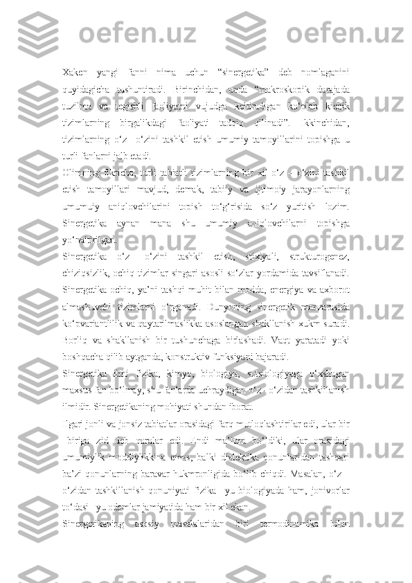 Xaken   yangi   fanni   nima   uchun   “sinergetika”   deb   nomlaganini
quyidagicha   tushuntiradi.   Birinchidan,   unda   “makroskopik   darajada
tuzilma   va   tegishli   faoliyatni   vujudga   keltiradigan   ko‘plab   kichik
tizimlarning   birgalikdagi   faoliyati   tadqiq   qilinadi”.   Ikkinchidan,
tizimlarning   o‘z   –o‘zini   tashkil   etish   umumiy   tamoyillarini   topishga   u
turli fanlarni jalb etadi.
Olimning   fikricha,   turli   tabiatli   tizimlarning   bir   xil   o‘z   –   o‘zini   tashkil
etish   tamoyillari   mavjud,   demak,   tabiiy   va   ijtimoiy   jarayonlarning
umumuiy   aniqlovchilarini   topish   to‘g‘risida   so‘z   yuritish   lozim.
Sinergetika   aynan   mana   shu   umumiy   aniqlovchilarni   topishga
yo‘naltirilgan.
Sinergetika   o‘z   –o‘zini   tashkil   etish,   stixiyali,   strukturogenez,
chiziqsizlik,   ochiq   tizimlar   singari   asosli   so‘zlar   yordamida   tavsiflanadi.
Sinergetika   ochiq,   ya’ni   tashqi   muhit   bilan   modda,   energiya   va   axborot
almashuvchi   tizimlarni   o‘rganadi.   Dunyoning   sinergetik   manzarasida
ko‘pvariantlilik va qaytarilmaslikka asoslangan shakllanish xukm suradi.
Borliq   va   shakllanish   bir   tushunchaga   birlashadi.   Vaqt   yaratadi   yoki
boshqacha qilib aytganda, konstruktiv funksiyani bajaradi.
Sinergetika   ilmi   fizika,   kimyo,   biologiya,   sotsiologiyaga   o‘xshagan
maxsus fan bo‘lmay, shu fanlarda uchraydigan o‘z –o‘zidan tashkillanish
ilmidir. Sinergetikaning mohiyati shundan iborat.
Ilgari jonli va jonsiz tabiatlar orasidagi farq mutloqlashtirilar edi, ular bir
–biriga   zid   deb   qaralar   edi.   Endi   ma’lum   bo‘ldiki,   ular   orasidagi
umumiylik   moddiylikkina   emas,   balki   dialektika   qonunlaridan   tashqari
ba’zi   qonunlarning  baravar   hukmronligida  bo‘lib  chiqdi.   Masalan,   o‘z   –
o‘zidan   tashkillanish   qonuniyati   fizika   –yu   biologiyada   ham,   jonivorlar
to‘dasi –yu odamlar jamiyatida ham bir xil ekan.
Sinergetikaning   asosiy   masalalaridan   biri   termodinamika   bilan 