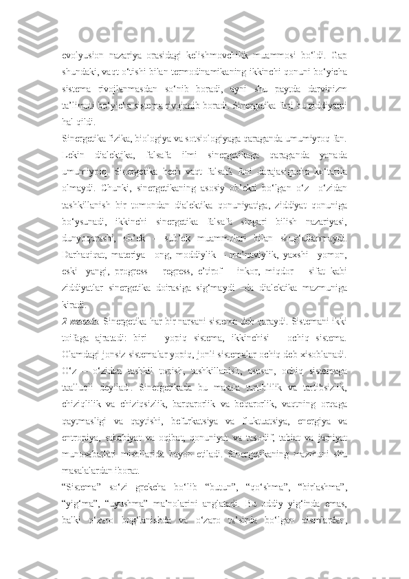 evolyusion   nazariya   orasidagi   kelishmovchilik   muammosi   bo‘ldi.   Gap
shundaki, vaqt o‘tishi bilan termodinamikaning ikkinchi qonuni bo‘yicha
sistema   rivojlanmasdan   so‘nib   boradi,   ayni   shu   paytda   darvinizm
ta’limoti bo‘yicha sistema rivojanib boradi. Sinergetika fani bu ziddiyatni
hal qildi.
Sinergetika fizika, biologiya va sotsiologiyaga qaraganda umumiyroq fan.
Lekin   dialektika,   falsafa   ilmi   sinergetikaga   qaraganda   yanada
umumiyroq.   Sinergetika   hech   vaqt   falsafa   fani   darajasigacha   ko‘tarila
olmaydi.   Chunki,   sinergetikaning   asosiy   ob’ekti   bo‘lgan   o‘z   –o‘zidan
tashkillanish   bir   tomondan   dialektika   qonuniyatiga,   ziddiyat   qonuniga
bo‘ysunadi,   ikkinchi   sinergetika   falsafa   singari   bilish   nazariyasi,
dunyoqarashi,   ob’ek   –   sub’ek   muammolari   bilan   shug‘ullanmaydi.
Darhaqiqat,   materiya   –ong,   moddiylik   –   ma’naviylik,   yaxshi   –yomon,
eski-   yangi,   progress   –   regress,   e’tirof   –   inkor,   miqdor   –   sifat   kabi
ziddiyatlar   sinergetika   doirasiga   sig‘maydi   –da   dialektika   mazmuniga
kiradi.
2-masala .   Sinergetika har bir narsani sistema deb qaraydi. Sistemani ikki
toifaga   ajratadi:   biri   –   yopiq   sistema,   ikkinchisi   –   ochiq   sistema.
Olamdagi jonsiz sistemalar yopiq, jonli sistemalar ochiq deb xisoblanadi.
O‘z   –   o‘zidan   tashkil   topish,   tashkillanish,   asosan,   ochiq   sistemaga
taalluqli   deyiladi.   Sinergetikada   bu   masala   tartiblilik   va   tartibsizlik,
chiziqlilik   va   chiziqsizlik,   barqarorlik   va   beqarorlik,   vaqtning   orqaga
qaytmasligi   va   qaytishi,   befurkatsiya   va   fluktuatsiya,   energiya   va
entropiya,   sababiyat   va   oqibat,   qonuniyat   va   tasodif,   tabiat   va   jamiyat
munosabatlari   misollarida   bayon   etiladi.   Sinergetikaning   mazmuni   shu
masalalardan iborat.
“Sistema”   so‘zi   grekcha   bo‘lib   “butun”,   “qo‘shma”,   “birlashma”,
“yig‘ma”,   “uyushma”   ma’nolarini   anglatadi.   Bu   oddiy   yig‘inda   emas,
balki   o‘zaro   bog‘lanishda   va   o‘zaro   ta’sirda   bo‘lgan   qismlardan, 