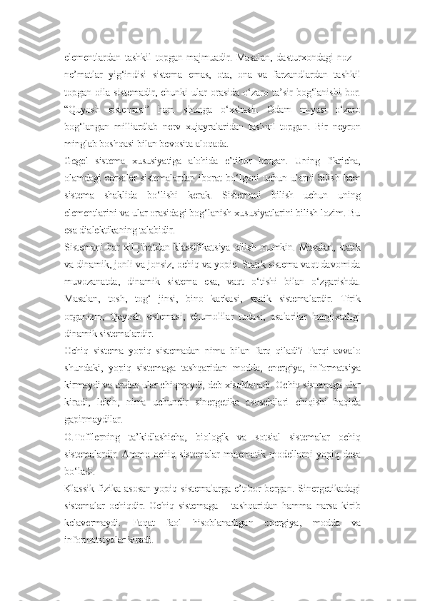 elementlardan   tashkil   topgan   majmuadir.   Masalan,   dasturxondagi   noz   –
ne’matlar   yig‘indisi   sistema   emas,   ota,   ona   va   farzandlardan   tashkil
topgan  oila  sistemadir,  chunki   ular  orasida   o‘zaro  ta’sir   bog‘lanishi   bor.
“Quyosh   sistemasi”   ham   shunga   o‘xshash.   Odam   miyasi   o‘zaro
bog‘langan   milliardlab   nerv   xujayralaridan   tashkil   topgan.   Bir   neyron
minglab boshqasi bilan bevosita aloqada.
Gegel   sistema   xususiyatiga   alohida   e’tibor   bergan.   Uning   fikricha,
olamdagi   narsalar   sistemalardan   iborat   bo‘lgani   uchun  ularni   bilish   ham
sistema   shaklida   bo‘lishi   kerak.   Sistemani   bilish   uchun   uning
elementlarini va ular orasidagi bog‘lanish xususiyatlarini bilish lozim. Bu
esa dialektikaning talabidir.
Sistemani   har   xil  jihatdan  klassifikatsiya  qilish  mumkin. Masalan,  statik
va dinamik, jonli va jonsiz, ochiq va yopiq. Statik sistema vaqt davomida
muvozanatda,   dinamik   sistema   esa,   vaqt   o‘tishi   bilan   o‘zgarishda.
Masalan,   tosh,   tog‘   jinsi,   bino   karkasi,   statik   sistemalardir.   Tirik
organizm,   Quyosh   sistemasi,   chumolilar   tudasi,   asalarilar   hamjixatligi
dinamik sistemalardir.
Ochiq   sistema   yopiq   sistemadan   nima   bilan   farq   qiladi?   Farqi   avvalo
shundaki,   yopiq   sistemaga   tashqaridan   modda,   energiya,   informatsiya
kirmaydi va undan ular chiqmaydi, deb xisoblanadi. Ochiq sistemaga ular
kiradi,   lekin,   nima   uchundir   sinergetika   asoschilari   chiqishi   haqida
gapirmaydilar.
O.Tofflerning   ta’kidlashicha,   biologik   va   sotsial   sistemalar   ochiq
sistemalardir.   Ammo   ochiq   sistemalar   matematik   modellarni   yopiq   desa
bo‘ladi.
Klassik   fizika   asosan   yopiq   sistemalarga   e’tibor   bergan.  Sinergetikadagi
sistemalar   ochiqdir.   Ochiq   sistemaga   –   tashqaridan   hamma   narsa   kirib
kelavermaydi.   Faqat   faol   hisoblanadigan   energiya,   modda   va
informatsiyalar kiradi. 