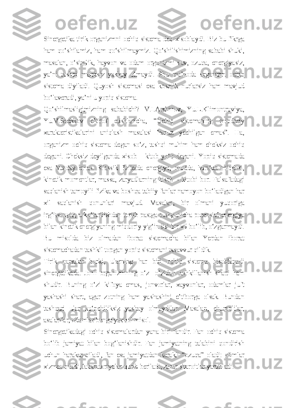 Sinergetika tirik organizmni ochiq sistema deb xisoblaydi. Biz bu fikrga
ham   qo‘shilamiz,   ham   qo‘shilmaymiz.   Qo‘shilishimizning   sababi   shuki,
masalan,   o‘simlik,   hayvon   va   odam   organizmi   suv,   ozuqa,   energiyasiz,
ya’ni   tashqi   muhitsiz   yashay   olmaydi.   Shu   ma’noda   organizm   ochiq
sistema   diyiladi.   Quyosh   sistemasi   esa   kosmik   nurlarsiz   ham   mavjud
bo‘laveradi, ya’ni u yopiq sistema.
Qo‘shilmasligimizning   sababichi?   V.I.Arshinov,   Yu.L.Klimontroviya,
Yu.V.Sachkov   e’tirof   etishlaricha,   “Ochiq   sistemaning   miqdoriy
xarakteristikalarini   aniqlash   masalasi   hanuz   yechilgan   emas”.   Ha,
organizm   ochiq   sistema   degan   so‘z,   tashqi   muhim   ham   cheksiz   ochiq
degani.  Cheksiz  deyilganda   xisob   –  kitob  yo‘q  degani.   Yopiq  sistemada
esa   bunday   emas.   Klassik   fizikada   energiya,   modda,   harakat   miqdori,
kinetik   momentlar,   massa,   zaryadlarning   hisob   –   kitobi   bor.   Falsafadagi
saqlanish tamoyili fizika va boshqa tabiiy fanlar namoyon bo‘ladigan har
xil   saqlanish   qonunlari   mavjud.   Masalan,   bir   olmani   yuqoriga
irg‘itsangiz, u ko‘tarilishdan tortib pastga tushgunicha potensial energiya
bilan kinetik energiyaning miqdoriy yig‘indisi bir xil bo‘lib, o‘zgarmaydi.
Bu   misolda   biz   olmadan   iborat   sistemacha   bilan   Yerdan   iborat
sistemachadan tashkil topgan yopiq sistemani tasavvur qildik.
Tirik   narsalar   borki,   ularning   har   biri   ochiq   sistema   hisoblanadi
sinergetikada.   Jonli   organizmning   o‘z   –o‘zidan   tashkillanish   sharti   ham
shudir.   Buning   o‘zi   kifoya   emas,   jonvorlar,   xayvonlar,   odamlar   juft
yashashi   shart,   agar   zotning   ham   yashashini   e’tiborga   olsak.   Bundan
tashqari   ular   ko‘pchiliksiz   yashay   olmaydilar.   Masalan,   chumolilar,
asalarilar, odamlar bunga yaqqol misol.
Sinergetikadagi   ochiq   sistemalardan   yana   biri   fandir.   Fan   ochiq   sistema
bo‘lib   jamiyat   bilan   bog‘lanishdir.   Fan   jamiyatning   talabini   qondirish
uchun   harakat   qiladi,   fan   esa   jamiyatdan   kerakli   “ozuqa”   oladi:   olimlar
xizmat qiladi, labaratoriyalar qurib beriladi, zarur sharoitlar yaratiladi. 