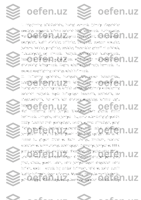 I.   Prigojinning   ta’kidlashicha,   hozirgi   zamonda   ijtimoiy   o‘zgarishlar
avvalgiga   qaraganda   ko‘proq   tezlanish   bilan   kechmoqda.   Buning   ustiga
Yer kurrasining har xil joylarida qaynoq nuqtalar, spid, bo‘ron, transport
avariyalari,   kuchli   zilzilalar,   to‘fonlar,   toshqinlar,   qaxraton   sovuqlar,
jazirama   issiqlar,   yong‘inlar,   teraktlar,   “parandalar   grippi”   ni   qo‘shsak,
fluktuatsiyalar   avj   olmoqda.   Natijada   tartibsizliklar   kuchaymoqda,
beqarorlik   oshmoqda,   xullas   voqea   va   hodisalar   munosabatlarining
chiziqsizligi   ko‘paymoqda.   Ozgina   sabab   ko‘proq   natija   bermoqda.   Bu
esa vaqt sezgirligining oshishiga sabab bo‘lmoqda.
O.   Tofflerning   aytishicha,   hozirgacha   fan,   asosan   barqarorlikka,
turg‘unlikka   ko‘proq   e’tibor   berib   keldi.   Prigojin   sinergetikasi   esa,
hozirgi zamon jahon hayotida ko‘plab uchrayotgan ijtimoiy xodisalarning
tezlanishi   natijasida   paydo   bo‘layotgan   beqarorlik,   tartibsizlik,   tez
o‘zgaruvchanlik,   har   xillik   kabi   chiziqsiz   voqealarga   ko‘proq   urg‘u
beryapti.
Karl   Popperning   ochiq   jamiyat   falsafasiga   hozir   g‘arbda   e’tibor
berilmoqda. Uningcha, ochiq jamiyat – bu, qonun xukmdorligi g‘oyasidir.
Oddiy   fuqarolar   tinch   yashaydigan,   ozodlik   xurmat   qilinadigan,   yangi
fikrlar   va   xatti–   harakatlar   xursanchilik   bilan   qabul   qilinadigan
jamiyatdir.   To‘g‘ri,   bu   gaplar   yaxshi   niyat   bilan   aytilgan.   Aslida   K.
Popper   bu   g‘oyani   Gitler   va   Stalin   urishiga,   binobarin,   natsional
sotsializm va kommunizmga qarshi aytgan. Germaniya jamiyati va SSSR
yopiq   sistemalar   deb   xisoblangan.   Sistemalar,   jamiyatlar   ochiq   bo‘lsa,
urish   bo‘lmas   edi,   demoqchi   bo‘lgan   K.   Popper.   Ochiq   jamiyatning   bu
jihati,   albatta,   yaxshi.   Lekin,   ochiq   jamiyat   degani   chegaralari   ochiq
bo‘lsin,   savdo   –   sotiqda   boj   qoidasi   bo‘lmasin,   ichki   va   tashqi   qurolli
kuchlar bo‘lmasin, degan so‘z emas. Masalan, Benilyuks mamlakatlarida,
ya’ni   Belgiya,   Niderlandiya   va   Lyuksenburg   davlatlari   o‘rtasida   xarbiy 