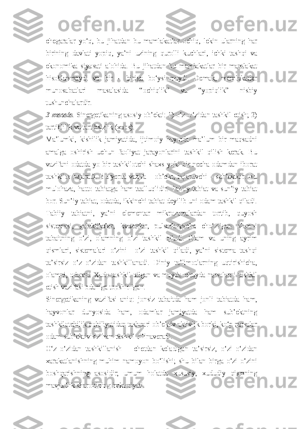 chegaralar   yo‘q,   bu   jihatdan   bu   mamlakatlar   ochiq,   lekin   ularning   har
birining   davlati   yopiq,   ya’ni   uzining   qurolli   kuchlari,   ichki   tashqi   va
ekonomika   siyosati   alohida.   Bu   jihatdan   bu   mamlakatlar   bir   mamlakat
hisoblanmaydi   va   bir   –   biriga   bo‘ysinmaydi.   Demak,   mamlakatlar
munosabatlari   masalasida   “ochiqlik”   va   “yopiqlik”   nisbiy
tushunchalardir.
3-masala .   Sinergetikaning asosiy ob’ekti: 1) o‘z–o‘zidan tashkil etish; 2)
tartiblilik va tartibsizlik (xaos).
Ma’lumki,   kishilik   jamiyatida,   ijtimoiy   hayotda   ma’lum   bir   maqsadni
amalga   oshirish   uchun   faoliyat   jarayonlarini   tashkil   qilish   kerak.   Bu
vazifani  odatda  yo bir  tashkilotchi  shaxs  yoki  bir  necha  odamdan  iborat
tashkilot bajaradi. Bu yerda vazifa – ob’ekt, bajaruvchi – sub’ektdir. Bu
mulohaza,   hatto   tabiatga   ham   taalluqlidir.   Tabiiy   tabiat   va   sun’iy   tabiat
bor. Sun’iy tabiat, odatda, ikkinchi tabiat deyilib uni odam tashkil qiladi.
Tabiiy   tabiatni,   ya’ni   elementar   mikrozarralardan   tortib,   quyosh
sistemasi,   galaktikalar,   kvazarlar,   pulsarlargacha   cho‘zilgan   olamni
tabaitning   o‘zi,   olamning   o‘zi   tashkil   qiladi.   Olam   va   uning   ayrim
qismlari,   sistemalari   o‘zini   –o‘zi   tashkil   qiladi,   ya’ni   sistema   tashqi
ta’sirsiz   o‘z–o‘zidan   tashkillanadi.   Diniy   ta’limotlarning   uqtirishicha,
olamni, odamni Xudo tashkil qilgan va mayda–chuyda narsalarni tashkil
etish vazifasi odamga topshirilgan.
Sinergetikaning   vazifasi   aniq:   jonsiz   tabaitda   ham   jonli   tabiatda   ham,
hayvonlar   dunyosida   ham,   odamlar   jamiyatda   ham   sub’ektning
tashkilotchilik qobiliyatidan tashqari ob’ektiv aktivlik borki, ko‘p narsalar
odam sub’ektivisiz ham tashkil qilinaveradi.
O‘z–o‘zidan   tashkillanish   –   chetdan   keladigan   ta’sirsiz,   o‘zi–o‘zidan
xarakatlanishning   muhim   namoyon   bo‘lishi;   shu   bilan   birga   o‘zi   o‘zini
boshqarishning   asosidir;   umum   holatda   xususiy,   xududiy   qismning
mavjudlik sharoitining imkoniyati. 