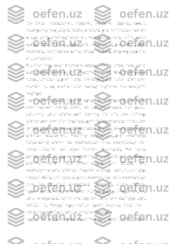 O‘z–o‘zidan   harakatlanish,   o‘zgarish,   rivojlanish   deganda,   avvalo,
materiyaning   mavjudligida   barcha   xolatlarda   yoki   bir   holatdan   ikkinchi
xolatga   tabiiy   o‘tishidagi   sabab   shu   materiyaning   o‘zida   bo‘lib,   tashqi
kuchga   muhtoj   emas,   degan   so‘z.   Masalan,   Quyosh   va   Quyosh
sistemasida, har bir galaktikaning o‘zidagi fizikaviy, kimyoviy jarayonlar
shu jumladandir.
Shu   bilan   birga   esdan   chiqmaslik   kerakki,   har   bir   ob’ekt,   narsa   tashqi
kuch ta’sirida ham o‘z xolatini o‘zgartirishi mumkin. Masalan, bir yulduz
nuriga,   jumladan   Quyosh   nuriga   boshqa   yulduzlar   nurlari   ta’sir   etishi
mumkin.   Bu   esa   kosmik   nurlar   orasidagi   bog‘lanish   munosabatlarini
belgilaydi.
Tashqi   ta’sir   natijasida   o‘zgarish   deyilganda,   materiyaning   o‘zining   bir
qismi   ikkinschi   qismiga   ta’siri,   deb   tushunmoq   kerak.   Buni   yaqqol
tushunmoq   uchun   ta’sirlanuvchi   qismning   o‘zi   to‘la   qism   bo‘lmay,
ta’sirlanuvchi qism bilan birgalikda, ya’ni ikki sistemachadan iborat qism
ichidagi jarayon deb tasavvur etmoq kerak. Masalan, kristallarning tashqi
ta’siridan   kattalashishi,   metalning   zanglashi,   Quyosh   sistemasiga
Galaktikaning   ta’sirini   ikki   sistemachadan   iborat   sistemalardagi   o‘z–
o‘zidan   tiklanish   deb   qarash   mumkin.   Shuningdek,   Yer   haqida
gapirganimizda uni Quyosh sistemasining bir qismi sifatida ham tasavvur
etishimiz   mumkin.   Bular   jonsiz   tabiatda.   Jonli   tabiatda   ham,
sistemalarning   tashqi   ta’siridan   o‘zgarishi   shunday.   Lekin,   bu   anologiya
nisbatan. Aslida  jonli  tabaitda yopiq sistemani  ikki  ochiq sistemachadan
iborat   deb   tushuniladi   sinergetikada.   Darhaqiqat,   alohida   o‘simlik,
hayvon   va   odam   organizmi   tashqi   muhitsiz   yashay   olmaydi.   Shuning
uchun   sinergetikada   har   bir   tirik   organizm   ochiq   tizim   ekanligiga   urg‘u
beriladi.   Ha,   Yerdagi   hayot   ma’lum   tegishli   sharoitda   birdan   o‘z   –
o‘zidan paydo bo‘lgan, deb tushuniladi sinergetikada.
Uyg‘un   bir   qoida   bo‘yicha   bajarilmaydigan   sabab–oqibat   jarayoni 