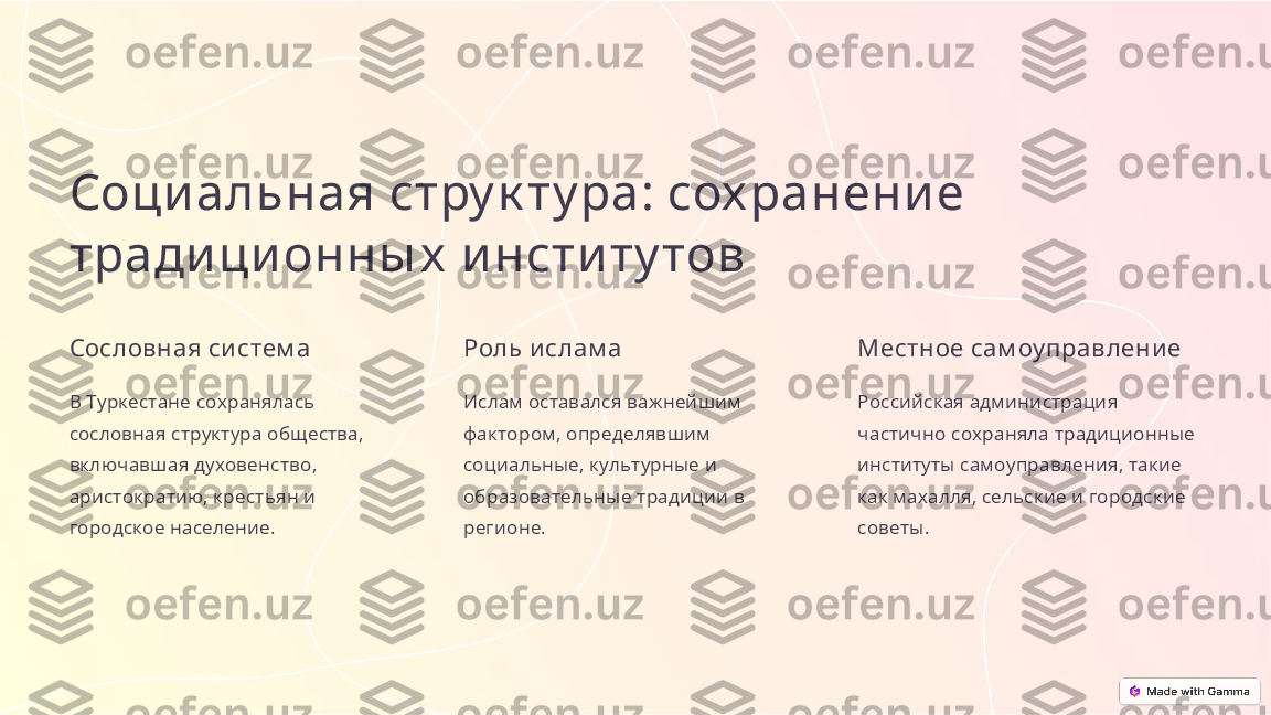 Соци альная стру к ту ра: сох ранени е 
тради ци онны х  и нсти ту тов
Сословная си стем а
В Туркестане сохранялась 
сословная структура общества, 
включавшая духовенство, 
аристократию, крестьян и 
городское население. Роль и слам а
Ислам оставался важнейшим 
фактором, определявшим 
социальные, культурные и 
образовательные традиции в 
регионе. Местное сам оу правление
Российская администрация 
частично сохраняла традиционные 
институты самоуправления, такие 
как махалля, сельские и городские 
советы. 