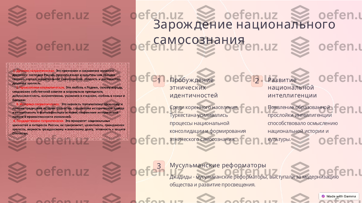 Зарож дени е наци онального 
сам осознани я
1 Пробу ж дени е 
этни ч еск и х  
и денти ч ностей
Среди коренного населения 
Туркестана усиливались 
процессы национальной 
консолидации и формирования 
этнического самосознания. 2 Разви ти е 
наци ональной  
и нтелли генци и
Появление образованной 
прослойки интеллигенции 
способствовало осмыслению 
национальной истории и 
культуры.
3 Мусульм анск и е реф орм аторы
Джадиды - мусульманские реформаторы, выступали за модернизацию 
общества и развитие просвещения. 