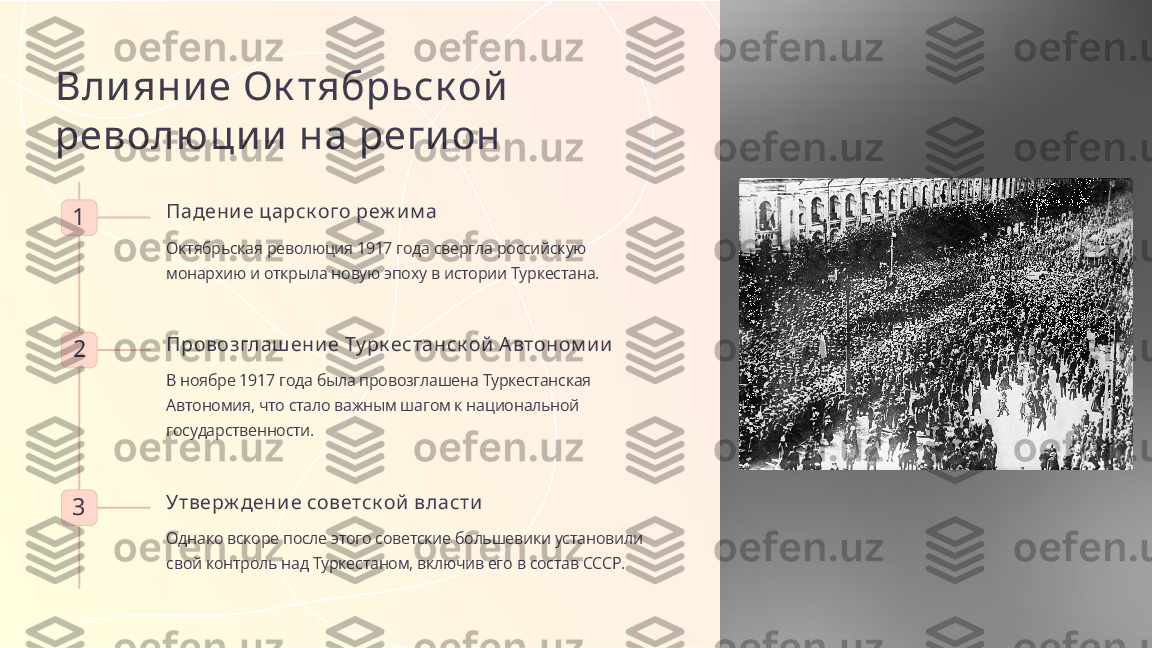 Вли яни е Ок тябрьск ой  
револю ци и  на реги он
1 Падени е царск ого реж и м а
Октябрьская революция 1917 года свергла российскую 
монархию и открыла новую эпоху в истории Туркестана.
2 Провозглаш ени е Ту рк естанск ой  А втоном и и
В ноябре 1917 года была провозглашена Туркестанская 
Автономия, что стало важным шагом к национальной 
государственности.
3 Утверж дени е советск ой  власти
Однако вскоре после этого советские большевики установили 
свой контроль над Туркестаном, включив его в состав СССР. 