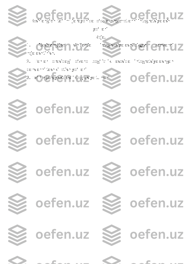 Boshlang‘ch  ta’lim  jarayonida  o‘quv  predmetlarni integratsiyalash
yo‘llari
Reja.
1.   Boshlang‘ich   sinflarda   integratsiyalashtirilgan   darslarni
rejalashtirish.
2.   Fanlar   orasidagi   o‘zaro   bog‘liqlik   asosida   integratsiyalashgan
darslarni tashkil etish yo‘llari
3.  Ta’lim jarayonidasi integrasiya turlari 