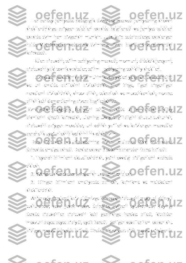 Har   qanday   jamiyatda   pedagogik   tizimning   maqsadi   jamiyatning   shaxsni
shakllantirishga   qo‘ygan   talablari   asosida   belgilanadi   va   jamiyat   talablari
asosida   tizim   ham   o‘zgarishi   mumkin.   Juda   ko‘p   tadqiqotlarga   asoslangan
holda   V.R.Bespalko   pedagogik   tizimning   o‘zaro   bog‘liq   6   ta   elementini
ko‘rsatadi. 
     Bular: o‘quvchi; ta’lim tarbiyaning maqsadi; mazmuni; didaktik jarayoni;
o‘qituvchi yoki texnik vositalar; ta’lim  –  tarbiyaning tashkiliy shakllari.
     Hozirgi zamon darsining eng muhim xususiyatlari yangi o‘quv materialini
va   uni   amalda   qo‘llashni   o‘zlashtirish   bilan   birga,   ilgari   o‘rganilgan
narsalarni   o‘zlashtirish,   sintez   qilish,   takrorlash   va   mustahkamlash,   nazorat
qilish kabi elementlarning o‘zaro bog‘lanishidir.
Bizningcha   pedagogik   faoliyatni   tahlil   qilishda   uning   barcha   tarkibiy
qismlarini   ajratib   ko‘rsatish,   ularning   uzviy   bog‘liqligini   chuqur   tushunish,
o‘qituvchi   qo‘ygan   masalalar,   uni   echish   yo‘llari   va   ko‘zlangan   maqsadlar
qanchalik uyg‘unlashib ketishini his etish lozim.
Dars   o‘qituvchi   va   o‘quvchining   o‘zaro   muloqoti,   ham   munosabati
doirasida amalga oshadi. Darslar asosan 3 ta komponentdan iborat bo‘ladi:
1.   Tayanch   bilimlarni   aktuallashtirish,   ya’ni   avvalgi   o‘tilganlarni   xotirada
tiklash.
2. YAngi tushunchalarni o‘rganish usullarini aniqlash.
3.   Olingan   bilimlarni   amaliyotda   qo‘llash,   ko‘nikma   va   malakalarni
shakllantirish.
An’anaviy darslarni ko‘z oldimizga keltirsak, o‘qituvchi mavzuni chiroyli
tushuntiradi,   savol   javob   mavzu   doirasida   qiziqarli   uyushtiriladi.   Keyingi
darsda   o‘quvchilar   o‘qituvchi   kabi   gapirishga   harakat   qiladi,   kitobdan
mavzuni qayta qayta o‘qiydi, aytib beradi. Berilgan savollar ham asosan shu
o‘tilgan mavzu doirasida bo‘ladi. Oradan bir oz vaqt o‘tib mavzu so‘ralganda 