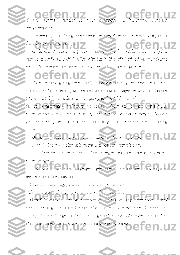 o‘qish,   gapirish   jarayonida   nutq   o‘stiradi   va   bularning   barchasi
integratsiyadir. 
        Masalan,   3-sinfning   odobnoma   darsida   4-darsning   mavzusi   «Qarilik
donolik» (1 soatlik) berilgan.
Bu   darsda   o‘qituvchi   «Qobusnoma»   kitobini   ko‘rsatib,   undan   qariyalar
haqida,   «Qariik   va   yigitlik   sifati   zikrida»   bobi   o‘qib   beriladi   va   muhokama
etiladi. Xalq maqollaridan misollar keltirib, axloqiy  tarbiya beriladi.
         O‘qish  darsligining deyarli ko‘p mavzulari ahloqiy tarbiyaga qaratilgan.
4-sinfning o‘qish darsligida «Salomlashish  odobi» degan mavzu bor. Bunda
O‘qish va Odobnoma darslari integratsiyasini ko‘rish mumkin.
Salom   –   salomatlik   ma’nosini   ifodalaydi.   Agar   sendan   necha   mavridda
salomlashish   kerak,   deb   so‘rasalar,   etti   holatda   deb   javob   bergin.   Avvalo
yoru-do‘stlarni,   katta - kichiklarni,   aka - ukangni   ko‘rganda   salom   berishing
lozim...
     Ikkinchi jamoat joylariga borganingda salom berishing kerak.
     Uchinchi biror xonadonga borsang u erga salom berib kirgin.
        To‘rtinchi   bir   erda   jam   bo‘lib   o‘tirgan   kishilar   davrasiga   kirsang
salomlashgin. 
        Kishilar   huzuridan   turayotganingda   ham   salomlashishni   unutma,   uni
xayrlashish salomi deyiladi.
Oltinchi maqbaraga, qabristonga borsang ,  salom ber.
Ettinchi o‘z xonadoningga salom berishni kanda qilma...
Ona tili   darsligida ham ko‘p mashqlar ahloqiy tarbiyaga qaratilgan. 4- sinf
ona   tili   darsligini   olsak   «Olmosh   so‘z   turkumidir»   mavzusida     Olmoshlarni
topib,   o‘zi   bog‘langan   so‘z   bilan   birga   ko‘chiring.   O‘qituvchi   bu   she’rni
o‘qib berar ekan axloqiy  tomonlarini   ochib berishi kerak. 