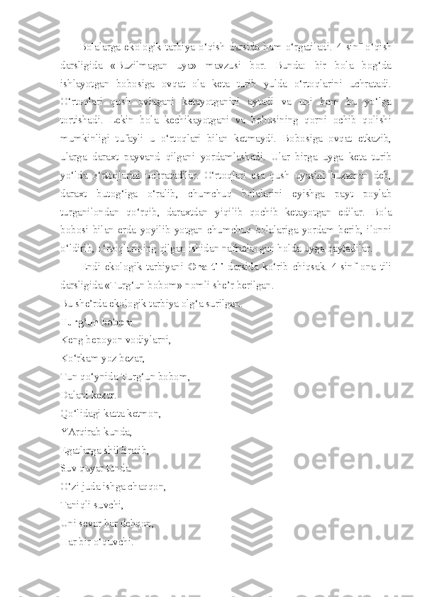          Bolalarga   ekologik  tarbiya  o‘qish   darsida  ham   o‘rgatiladi.   4-sinf  o‘qish
darsligida   «Buzilmagan   uya»   mavzusi   bor.   Bunda:   bir   bola   bog‘da
ishlayotgan   bobosiga   ovqat   ola   keta   turib   yulda   o‘rtoqlarini   uchratadi.
O‘rtoqlari   qush   ovlagani   ketayotganini   aytadi   va   uni   ham   bu   yo‘lga
tortishadi.   Lekin   bola   kechikayotgani   va   bobosining   qorni   ochib   qolishi
mumkinligi   tufayli   u   o‘rtoqlari   bilan   ketmaydi.   Bobosiga   ovqat   etkazib,
ularga   daraxt   payvand   qilgani   yordamlashadi.   Ular   birga   uyga   keta   turib
yo‘lda   o‘rtoqlarini   uchratadilar.   O‘rtoqlari   esa   qush   uyasini   buzaman   deb,
daraxt   butog‘iga   o‘ralib,   chumchuq   bolalarini   eyishga   payt   poylab
turganilondan   qo‘rqib,   daraxtdan   yiqilib   qochib   ketayotgan   edilar.   Bola
bobosi   bilan   erda   yoyilib   yotgan   chumchuq   bolalariga   yordam   berib,   ilonni
o‘ldirib, o‘rtoqlarining qilgan ishidan nafratlangan holda uyga  qaytadilar.
          Endi   ekologik   tarbiyani   Ona   tili   darsida   ko‘rib   chiqsak.   4-sinf   ona   tili
darsligida «Turg‘un bobom» nomli she’r berilgan.
Bu she’rda ekologik tarbiya olg‘a surilgan.
Turg‘un bobom
Keng bepoyon vodiylarni,
Ko‘rkam yoz bezar,
Tun qo‘ynida Turg‘un bobom,
Dalani kezar.
Qo‘lidagi katta ketmon,
YArqirab kunda,
Egatlarga shildiratib,
Suv quyar tunda.
O‘zi juda ishga chaqqon,
Taniqli suvchi,
Uni sevar har dehqon,
Har bir o‘quvchi. 