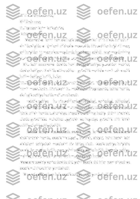 Zilol suvlar paxtazorda,
Shildirab oqar,
Gullayotgan ko‘m-ko‘k g‘o‘za,
Bobomga boqar.
        Matematika   fanini  ham  ekologik  tarbiyaga  misol  qilib  olsak  bo‘ladi.  4-
sinf darsligida: «Hajmlarni o‘lchash» mavzusi da   O‘quvchilar bo‘yi 40 metr,
eni bo‘yidan 10 metr qisqa maydonda bog‘ barpo  etishdi .  Bog‘ maydonining
yuzini toping. Bog‘ atrofini qanday uzunlikdagi  devor bilan o‘rash kerak?
Shu   kabi   odobnoma   darsida   ham   ekologik   tarbiya   yuzasidan   matnlar,
darslar berilgan. 3 - sinfda «Ona tabiat   –   go’zallik manbai» nomli uch   soatlik
bo‘lim berilgan bo‘lib, bular:
"Gullar   rangni   qaydan   olar",   "   Qanotli   me’morlar",   "Tabiatni   asrash   odobi"
nomli   mavzulardir.   O‘qituvchi   bu   mavzularni   o‘tayotganda,   tabiat   haqida,
ekologik tarbiya haqida ma’lumot beradi.
        Estetik   tarbiya   –   bu   o‘quvchilarni   voqelikdagi,   san’atdagi,   tabiatdagi,
kishilarning   ijtimoiy   va   mehnat   munosabatlaridagi,   turmushdagi   go‘zallikni
idrok   qilish   hamda   tushunishga   o‘rgatish,   ularning   badiiy   didini   o‘stirish,
ularda   go‘zallikka   muhabbat   uyg‘otish   va   hayotiga   go‘zallik   olib   kirish
qobiliyatlarini tarbiyalashdir.
        Estetik   tarbiya   o‘quvchilarda   estetik   bilim,   ko‘nikma   va   malakalarni
shakllantirish   hamda,   estetik   his - tuyg‘u,   qiziqish,   ehtiyoj,   baho   berish   kabi
xislatlarni   tarbiyalash   masalasini   o‘z   ichiga   oladi.   Estetik   tarbiya   bo‘yicha
asosiy fan musiqa bo‘lib, rasm ya’ni tasviriy san’at bo‘lib ,   jismoniy tarbiya,
mehnat, o‘qish, ona tili uni to‘ldirib mustahkamlab  boradi.
Masalan:   tasviriy san’at   darsida did, ya’ni estetik did bilan rasm chizadi va
estetik mulohaza bilan yondashadi.
Me h nat darsida  ham bola estetik tarbiya orqali yondoshadi. 