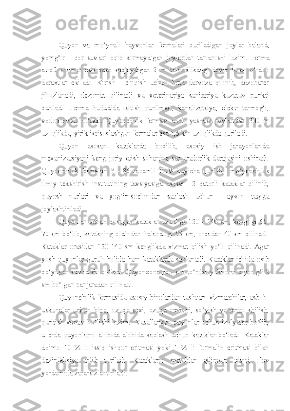 Quyon   va   mo ‘ ynali   hayvonlar   fermalari   quriladigan   joylar   baland ,
yomg ‘ ir   -   qor   suvlari   oqib   kirmaydigan   joylardan   tanlanishi   lozim .   Ferma
atrofi   shamol   esishidan   saqlaydigan   2   m   balandlikdagi   devor   bilan   o‘ralib
daraxtlar   ekiladi.   Kirish   -   chiqish   uchun   bitta   darvoza   qilinib,   dezobarer
jihozlanadi,   dezomat   qilinadi   va   veterinariya   sanitariya   kuzatuv   punkti
quriladi.   Ferma   hududida   isitish   qurilmasi,   kanalizatsiya,   elektr   tarmog‘i,
vodoprovod   bo‘ladi.   Quyonchilik   fermasi   aholi   yashash   joylaridan   300   m
uzoqlikda, yirik ixtisoslashgan fermalar esa 1,5 km uzoqlikda quriladi.
Quyon   asosan   kataklarda   boqilib,   asosiy   ish   jarayonlarida
mexanizatsiyani   keng   joriy   etish   sohaning   samaradorlik   darajasini   oshiradi.
Quyonchilik   fermalari   3   -   86   raqamli   TLM   buyicha   qurilib,     mo‘ynachilik
ilmiy   tekshirish   institutining   tavsiyasiga   asosan     2   qatorli   kataklar   qilinib,
quyosh   nurlari   va   yog‘in-sochindan   saqlash   uchun     ayvon   tagiga
joylashtiriladi.
Quyonlar uchun qilingan kataklar uzunligi 120 - 140 sm, kengligi 65-
70 sm bo‘lib, katakning oldindan balandligi 55 sm, orqadan 40 sm qilinadi.
Kataklar   orasidan   120-140   sm   kenglikda   xizmat   qilish   yo‘li   qilinadi.   Agar
yosh   quyonlar   guruh   holida   ham   kataklarda   saqlanadi.   Kataklar   ichida   osib
qo‘yilgan suv idishi bo‘ladi. Quyonxona poli sim to‘rdan yoki oraliq yorig‘i 2
sm bo‘lgan panjaradan qilinadi.
Quyonchilik fermasida asosiy binolardan tashqari xizmatchilar, asbob-
uskunalar   uchun   bino,   ozuqa   sexi,   ozuqa   ombori,   so‘yish   va   terini   shilish,
quritish xonasi bo‘lishi lozim.   Kasallangan quyonlar uchun izolyator bo‘lib,
u   erda   quyonlarni   alohida-alohida   saqlash   uchun   kataklar   bo‘ladi.   Kataklar
doimo   10   %   li   issiq   ishqor   eritmasi   yoki   1   %   li   formalin   eritmasi   bilan
dezinfeksiya   qilib   turiladi.   Kataklarni   metaldan   qilingan   qismi   olov
yordamida zararsizlantiriladi. 