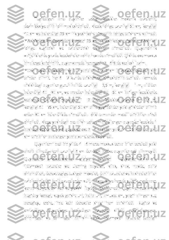 Tug‘adigan   ona   quyonlar   uchun   kataklar   mexanik   tozalanib,
dezinfeksiya qilib ichi moslashtiriladi. Katak ichiga uzunligi 50 sm, kengligi
40 sm va balandligi 25 sm lik yashikcha o‘rnatilib ichiga to‘shama solinadi.
YAshikning bir devoridan diametri 25 sm lik teshikcha qo‘yiladi. YAshikni
ichiga   sug‘orish   va   oziqlantirish   idishlari   o‘rnatiladi.   Quyonchilik
xo‘jaliklarida yozda katakchalar ochiq havoda o‘rnatiladi. Qishda esa maxsus
binolarga ko‘chirilib, quyonxonada haroratni +3 +6 0
S da saqlash lozim.
YOsh   quyonlar   katagining   pol   yoriqlari   2   x   2   sm   li   zanglamaydigan   sim
to‘rdan   qilinib,   har   6   -   7   kunda   to‘shamasi   almashtirilib   turiladi.   Fermada
o‘sishdagi   quyonlar   guruh   holida   uzunligi   -   2,5   m,   kengligi   –   1   m,   oldidan
balandligi 60  - 80  sm,  va  orqadan balandligi  30 - 50  sm bo‘lgan kataklarda
saqlanadi.   Qo‘zg‘atilmaydigan   1   -   2   o‘rinli   kataklar   uzunligi   2   -   2,4   m,
kengligi 60 - 75 sm, balandligi 50 sm qilib yog‘ochdan yoki g‘ishtdan qilinib
erdan   80   sm   balandlikda   o‘rnatiladi.   Ichki   tomondan   metall   to‘r   bilan   o‘rab
chiqiladi. Katta yoshdagii pat olish uchun mo‘ljallangan quyonlar katakda 1
boshdan saqlanib, yosh quyonlar esa 3 - 4 boshdan yoki 14 - 15 boshdan poli
sim to‘r bilan qoplangan yopiq xonalarda saqlanadi.
Quyonlarni pati  bir  yilda 4  - 6  marta  maxsus taroq  bilan taraladi yoki
qirqib olinadi. Patni uzunligi 6 sm dan kam bo‘lsa quyonlar pati olinmaydi.
Quyonlarni   oziqlantirishda     gigiyena   talablari   -   Quyonlar   ko‘k   o‘t,
ildizmevali   ozuqalar   va   ularning   poyalari,   silos,   shox,   novda,   poliz
chiqindilari, daraxt tagiga tushgan mevalar, donli ozuqalar va boshqalar bilan
oziqlantiriladi. Donli ozuqalardan suli, no‘xat, soya hamda suli, kungaboqar,
kanop   kunjaralari   berilsa   yaxshi   foydali   hisoblanadi.   Quyonlar   ratsioniga
bug‘doy   kepagi,   suyak-go‘sht   uni,   baliq   uni,   omuxta   em,   yog‘i   olingan   sut,
qarag‘ay,   archa,   lipa   kabi   daraxtlar   shoxi   ham   qo‘shiladi.   Bug‘oz   va
emizadigan   quyonlarga   beriladigan   ozuqalar   sifatli,   mog‘orlamagan,
chirimagan   va   achimagan   bo‘lishi   kerak.   Ildizmevali   ozuqalar   tuprog‘i 