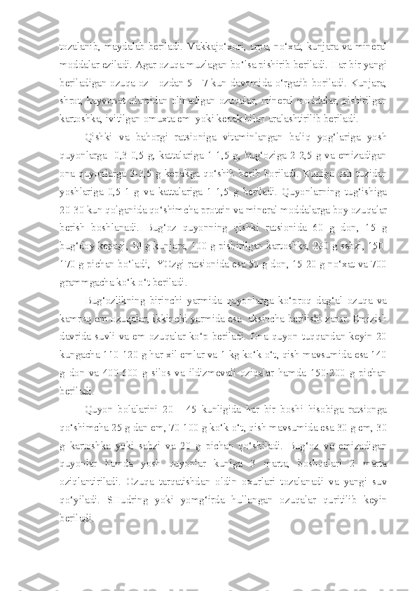 tozalanib, maydalab beriladi. Makkajo‘xori, arpa, no‘xat, kunjara va mineral
moddalar eziladi. Agar ozuqa muzlagan bo‘lsa pishirib beriladi. Har bir yangi
beriladigan ozuqa oz - ozdan 5 - 7 kun davomida o‘rgatib boriladi. Kunjara,
shrot, hayvonot olamidan olinadigan ozuqalar, mineral moddalar, pishirilgan
kartoshka, ivitilgan omuxta em  yoki kepak bilan aralashtirilib beriladi.
Qishki   va   bahorgi   ratsioniga   vitaminlangan   baliq   yog‘lariga   yosh
quyonlarga    0,3-0,5  g,  kattalariga  1-1,5  g,  bug‘oziga  2-2,5  g  va  emizadigan
ona   quyonlarga   3-3,5   g   kepakga   qo‘shib   berib   boriladi.   Kuniga   osh   tuzidan
yoshlariga   0,5-1   g   va   kattalariga   1-1,5   g   beriladi.   Quyonlarning   tug‘ishiga
20-30 kun qolganida qo‘shimcha protein va mineral moddalarga boy ozuqalar
berish   boshlanadi.   Bug‘oz   quyonning   qishki   ratsionida   60   g   don,   15   g
bug‘doy kepagi, 10 g kunjara, 100 g pishirilgan kartoshka, 200 g sabzi, 150-
170 g pichan bo‘ladi,  YOzgi ratsionida esa 50 g don, 15-20 g no‘xat va 700
grammgacha ko‘k o‘t beriladi.
Bug‘ozlikning   birinchi   yarmida   quyonlarga   ko‘proq   dag‘al   ozuqa   va
kamroq em ozuqalar, ikkinchi yarmida esa   aksincha berilishi zarur. Emizish
davrida  suvli  va  em  ozuqalar   ko‘p  beriladi.  Ona   quyon  tuqqandan   keyin  20
kungacha 110-120 g har xil emlar va 1 kg ko‘k o‘t, qish mavsumida esa 140
g   don   va   400-600   g   silos   va   ildizmevali   oziqalar   hamda   150-200   g   pichan
beriladi.
Quyon   bolalarini   20   -   45   kunligida   har   bir   boshi   hisobiga   ratsionga
qo‘shimcha 25 g dan em, 70-100 g ko‘k o‘t, qish mavsumida esa 30 g em, 30
g   kartoshka   yoki   sabzi   va   20   g   pichan   qo‘shiladi.   Bug‘oz   va   emizadigan
quyonlar   hamda   yosh   quyonlar   kuniga   3   marta,   boshqalari   2   marta
oziqlantiriladi.   Ozuqa   tarqatishdan   oldin   oxurlari   tozalanadi   va   yangi   suv
qo‘yiladi.   SHudring   yoki   yomg‘irda   hullangan   ozuqalar   quritilib   keyin
beriladi. 