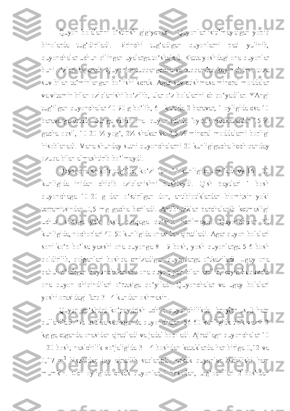 Quyon   bolalarini   o‘stirish   gigiyenasi   -   Quyonlar   isitilmaydigan   yopiq
binolarda   tug‘diriladi.   Birinchi   tug‘adigan   quyonlarni   pati   yulinib,
quyonchalar uchun qilingan uyalarga to‘shaladi. Katta yoshdagi ona quyonlar
buni o‘zlari bajaradi. Quyonlar tuqqangacha va tuqqandan keyin doimo toza
suv bilan ta’minlangan bo‘lishi kerak. Agar suv etishmasa mineral moddalar
va vitamin bilan oziqlanishi bo‘zilib, ular o‘z bolalarini eb qo‘yadilar. YAngi
tug‘ilgan quyonchalar 40-90 g bo‘lib, 6 - kunida 2 baravar, 1 oyligida esa 10
baravarga ortadi. Bunga sabab ona   quyon sutida foydali moddalardan 15 %
gacha oqsil, 10-20 % yog‘, 2% shakar va 2,5 % mineral moddalarni borligi
hisoblanadi. Mana shunday sutni quyonchalarni 20 kunligigacha hech qanday
ozuqa bilan almashtirib bo‘lmaydi.
Quyonchalar ko‘r tug‘ilib, ko‘zi 10 - 11 kunligida ochiladi va 16 - 20
kunligida   inidan   chiqib   oziqlanishni   boshlaydi.   Qish   paytlari   1   bosh
quyonchaga   10-20   g   dan   o‘stirilgan   don,   antibiotiklardan   biomitsin   yoki
terramitsindan   0,5   mg   gacha   beriladi.   Antibiotiklar   parchalanib   ketmasligi
uchun   silosga   yoki   issiq   oziqaga   qo‘shib   berilmaydi.   Quyonchalar   30
kunligida, nochorlari 40-50 kunligida onasidan ajratiladi. Agar quyon bolalari
soni  ko‘p   bo‘lsa   yaxshi   ona   quyonga   8  -   9  bosh,   yosh   quyonlarga   5-6  bosh
qoldirilib,   qolganlari   boshqa   emizadigan   quyonlarga   o‘tkaziladi.   Ugay   ona
qabul qiladigan quyonchalar shu ona quyon pati bilan artilib, keyin boquvchi
ona   quyon   chiqindilari   o‘rtasiga   qo‘yiladi.   Quyonchalar   va   ugay   bolalari
yoshi orasidagi farq 3 - 4 kundan oshmasin.
Quyon   go‘shtini   ko‘paytirish   uchun   quyonchilikda     broyler   usuli   ham
qullaniladi. Bu usulda saqlaganda quyonchalar   56-60 kunligida tirik vazni 2
kg ga etganda onasidan ajratiladi va jadal boqiladi. Ajratilagn quyonchalar 10
- 20 bosh, naslchilik xo‘jaligida 3 - 4 boshdan kataklarda har biriga 0,12 va
0,17   m 2
  hisobidan   joy   ajratilib   saqlanadi.   Erkak   quyonlar   bichilishi   ham
mumkin.   Uch   oyligida   erkak   quyonlar   1   boshdan,   urg‘ochilari   2   boshdan 