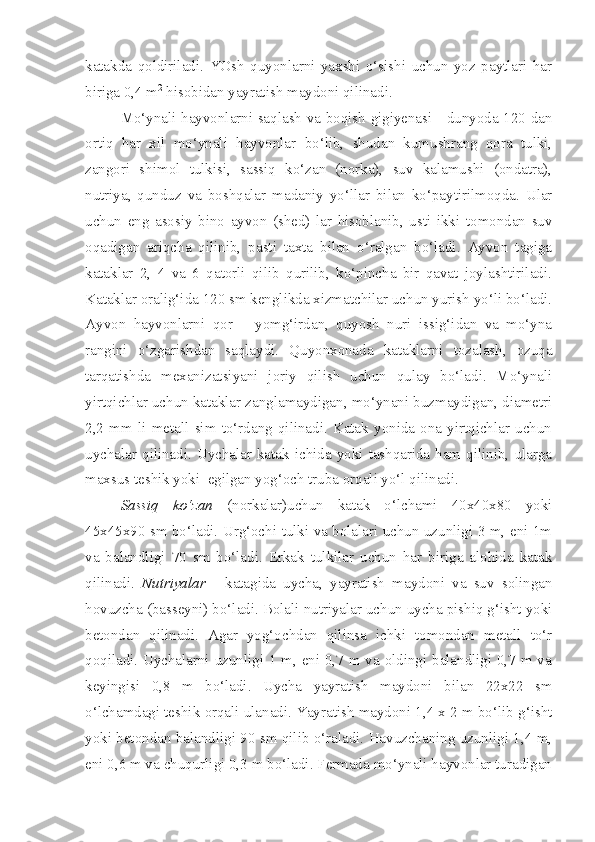 katakda   qoldiriladi.   YOsh   quyonlarni   yaxshi   o‘sishi   uchun   yoz   paytlari   har
biriga 0,4 m 2
 hisobidan yayratish maydoni qilinadi.
Mo‘ynali hayvonlarni saqlash va boqish gigiyenasi - dunyoda 120 dan
ortiq   har   xil   mo‘ynali   hayvonlar   bo‘lib,   shudan   kumushrang   qora   tulki,
zangori   shimol   tulkisi,   sassiq   ko‘zan   (norka),   suv   kalamushi   (ondatra),
nutriya,   qunduz   va   boshqalar   madaniy   yo‘llar   bilan   ko‘paytirilmoqda.   Ular
uchun   eng   asosiy   bino   ayvon   (shed)   lar   hisoblanib,   usti   ikki   tomondan   suv
oqadigan   ariqcha   qilinib,   pasti   taxta   bilan   o‘ralgan   bo‘ladi.   Ayvon   tagiga
kataklar   2,   4   va   6   qatorli   qilib   qurilib,   ko‘pincha   bir   qavat   joylashtiriladi.
Kataklar oralig‘ida 120 sm kenglikda xizmatchilar uchun yurish yo‘li bo‘ladi.
Ayvon   hayvonlarni   qor   –   yomg‘irdan,   quyosh   nuri   issig‘idan   va   mo‘yna
rangini   o‘zgarishdan   saqlaydi.   Quyonxonada   kataklarni   tozalash,   ozuqa
tarqatishda   mexanizatsiyani   joriy   qilish   uchun   qulay   bo‘ladi.   Mo‘ynali
yirtqichlar uchun kataklar zanglamaydigan, mo‘ynani buzmaydigan, diametri
2,2   mm   li   metall   sim   to‘rdang   qilinadi.   Katak   yonida   ona   yirtqichlar   uchun
uychalar  qilinadi.  Uychalar  katak  ichida  yoki  tashqarida  ham  qilinib,  ularga
maxsus teshik yoki  egilgan yog‘och truba orqali yo‘l qilinadi.
Sassiq   ko‘zan   (norkalar)uchun   katak   o‘lchami   40x40x80   yoki
45x45x90 sm bo‘ladi. Urg‘ochi tulki va bolalari uchun uzunligi 3 m, eni 1m
va   balandligi   70   sm   bo‘ladi.   Erkak   tulkilar   uchun   har   biriga   alohida   katak
qilinadi.   Nutriyalar   -   katagida   uycha,   yayratish   maydoni   va   suv   solingan
hovuzcha (basseyni) bo‘ladi. Bolali nutriyalar uchun uycha pishiq g‘isht yoki
betondan   qilinadi.   Agar   yog‘ochdan   qilinsa   ichki   tomondan   metall   to‘r
qoqiladi. Uychalarni uzunligi 1 m, eni 0,7 m va oldingi balandligi 0,7 m va
keyingisi   0,8   m   bo‘ladi.   Uycha   yayratish   maydoni   bilan   22x22   sm
o‘lchamdagi teshik orqali ulanadi. Yayratish maydoni 1,4 x 2 m bo‘lib g‘isht
yoki betondan balandligi 90 sm qilib o‘raladi. Havuzchaning uzunligi 1,4 m,
eni 0,6 m va chuqurligi 0,3 m bo‘ladi. Fermada mo‘ynali hayvonlar turadigan 