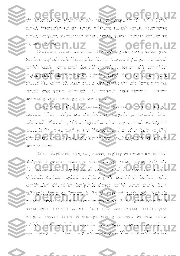 binolardan   tashqari   yirtqichlar   oshxonasi,   mo‘ynaga   birinchi   ishlov   berish
punkti,   inventarlar   saqlash   saroyi,   to‘shama   saqlash   xonasi,   veterinariya
punkti,   izolyator,   xizmatchilar   xonasi,   isitish,   yuvish,   quritish   xonalari   va
hojatxona bo‘ladi.
Ozuqalarni   saqlash   uchun   har   1000   bosh   urg‘ochi   sassiq   ko‘zan   yoki
500 bosh urg‘ochi tulki hisobiga kamida 100 t ozuqa sig‘adigan muzlatkich
bo‘lishi   kerak.   Ferma   atrofi   devor   bilan   o‘raladi.   Devorni   ichki   tomonidan
mayda   teshikli   sim   to‘r   tortilib,   to‘rning   pastki   qismi   60-100   sm   gacha
chuqurlikka   ko‘miladi.   Agar   chuqur   kam   qilinsa   sim   to‘r   ferma   tomonga
qaratib   erga   yoyib   ko‘miladi.   Bu   mo‘ynali   hayvonlarning     devorni
teshmasligi va qochmasligiga yordam beradi.
Tulki,   sassiq   ko‘zan   va   qunduzlar     hayvonot   olamidan   olinadigan
ozuqalar   bilan,   nutriya   esa   o‘simliklardan   tayyorlangan   ozuqalar   bilan
oziqlanadi.   Yirtqich   go‘shthur   hayvonlar   uchun   eng   qimmatli   va   to‘yimli
ozuqa   bo‘lib   ot   va   bug‘i   go‘shti   hisoblanadi.   Ular   uchun   baliq   xo‘jaligi
chiqindilari, sut - go‘sht va baliq kombinatlari, inkubatsiya chiqindilari ham
keng ishlatiladi.
Donli   ozuqalardan   arpa,   suli,   makka,   bug‘doy   va   omuxta   em   beriladi.
Mo‘ynali   hayvonlar   ratsioniga   sifatli   lavlagi,   sabzi,   piyoz,   ko‘k   o‘t,
ildizmevali   ozuqalar   poyasi,   har   xil   poliz     mahsulotlari   silosi   va   boshqalar
kiritaladi.   Kunjara   maydalab   uvitilib,   zigirniki   esa   pishirib   beriladi.   Baliq
kombinatlari   chiqindilari   berilganda   ehtiyot   bo‘lish   zarur,   chunki   ba’zi
baliqlarda   tiaminoza   fermenti   bo‘lib   V   vitaminni   parchalaydi.   Natijada
mo‘ynali hayvon uzoq vaqt davomida qayt qiladi. SHuning uchun har 2 - 3
kunda   baliq   pishirilib   turiladi.   Baliq   bilan   uzoq   muddat   boqilsa   yosh
mo‘ynali   hayvon   bolalarida   anemiya   kasalligi   uchraydi   va   hatto   nobud
bo‘lishi   ham   kuzatiladi.   Hayvonlar   uzoq   vaqt   uglevodli   ozuqa   bilan
boqilmasa   yomon   o‘sadi,   mo‘yna   sifati   pasayadi.   Vitamin   S   etishmasa   suti 