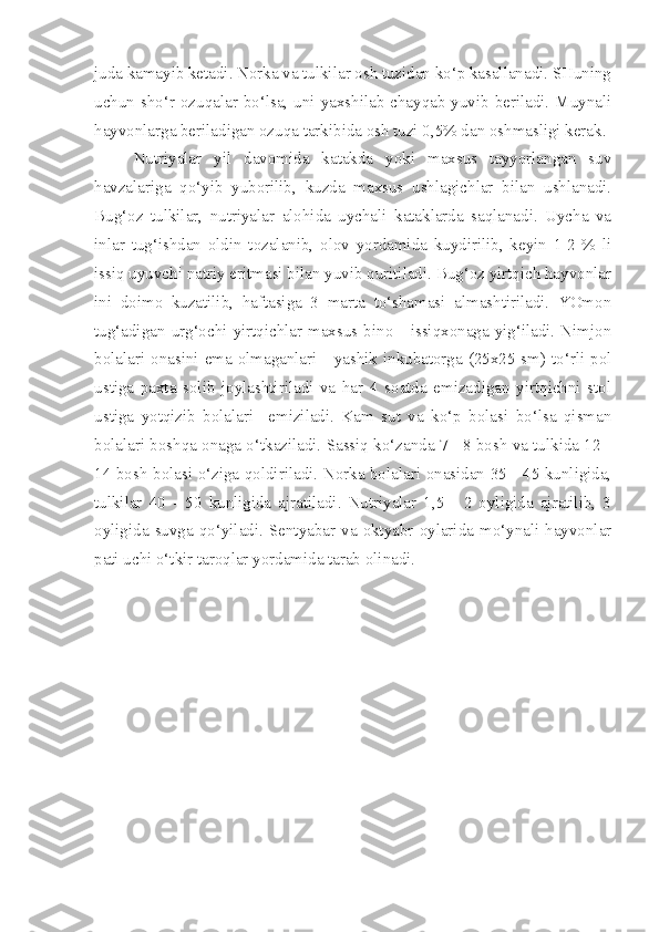 juda kamayib ketadi. Norka va tulkilar osh tuzidan ko‘p kasallanadi. SHuning
uchun sho‘r  ozuqalar bo‘lsa, uni yaxshilab chayqab yuvib beriladi. Muynali
hayvonlarga beriladigan ozuqa tarkibida osh tuzi 0,5% dan oshmasligi kerak.
Nutriyalar   yil   davomida   katakda   yoki   maxsus   tayyorlangan   suv
havzalariga   qo‘yib   yuborilib,   kuzda   maxsus   ushlagichlar   bilan   ushlanadi.
Bug‘oz   tulkilar,   nutriyalar   alohida   uychali   kataklarda   saqlanadi.   Uycha   va
inlar   tug‘ishdan   oldin   tozalanib,   olov   yordamida   kuydirilib,   keyin   1-2   %   li
issiq uyuvchi natriy eritmasi bilan yuvib quritiladi. Bug‘oz yirtqich hayvonlar
ini   doimo   kuzatilib,   haftasiga   3   marta   to‘shamasi   almashtiriladi.   YOmon
tug‘adigan  urg‘ochi  yirtqichlar  maxsus  bino  - issiqxonaga  yig‘iladi.  Nimjon
bolalari onasini ema olmaganlari - yashik inkubatorga (25x25 sm) to‘rli pol
ustiga   paxta   solib   joylashtiriladi   va   har   4   soatda   emizadigan   yirtqichni   stol
ustiga   yotqizib   bolalari     emiziladi.   Kam   sut   va   ko‘p   bolasi   bo‘lsa   qisman
bolalari boshqa onaga o‘tkaziladi. Sassiq ko‘zanda 7 - 8 bosh va tulkida 12 -
14 bosh bolasi o‘ziga qoldiriladi. Norka bolalari onasidan 35 - 45 kunligida,
tulkilar   40   -   50   kunligida   ajratiladi.   Nutriyalar   1,5   -   2   oyligida   ajratilib,   3
oyligida  suvga  qo‘yiladi.  Sentyabar  va  oktyabr  oylarida  mo‘ynali  hayvonlar
pati uchi o‘tkir taroqlar yordamida tarab olinadi. 