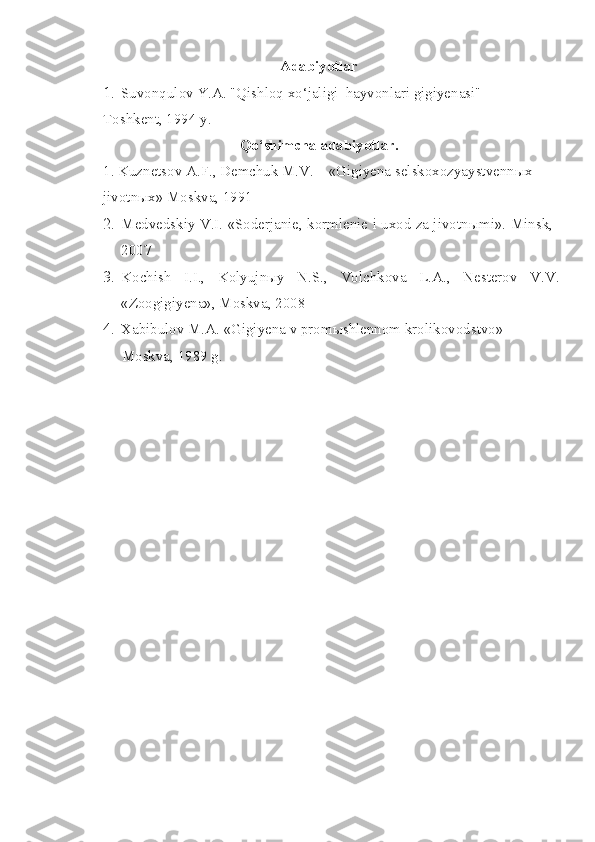 Adabiyotlar
1. Suvonqulov Y.A. "Qishloq xo‘jaligi  hayvonlari gigiyenasi"  
Toshkent, 1994 y.
Qo‘shimcha adabiyotlar. 
1. Kuznetsov A.F., Demchuk M.V. – «Gigiyena selskoxozyaystvenn ы x 
jivotnыx» Moskva, 1991
2. Medvedskiy V.I. «Soderjanie, kormlenie i uxod za jivotn ы mi».  Minsk,
2007
3. Kochish   I.I.,   Kolyujnыy   N.S.,   Volchkova   L.A.,   Nesterov   V.V.
«Zoogigiyena», Moskva, 2008
4. Xabibulov M.A. «Gigiyena v prom ы shlennom krolikovodstvo» 
     Moskva, 1989 g. 